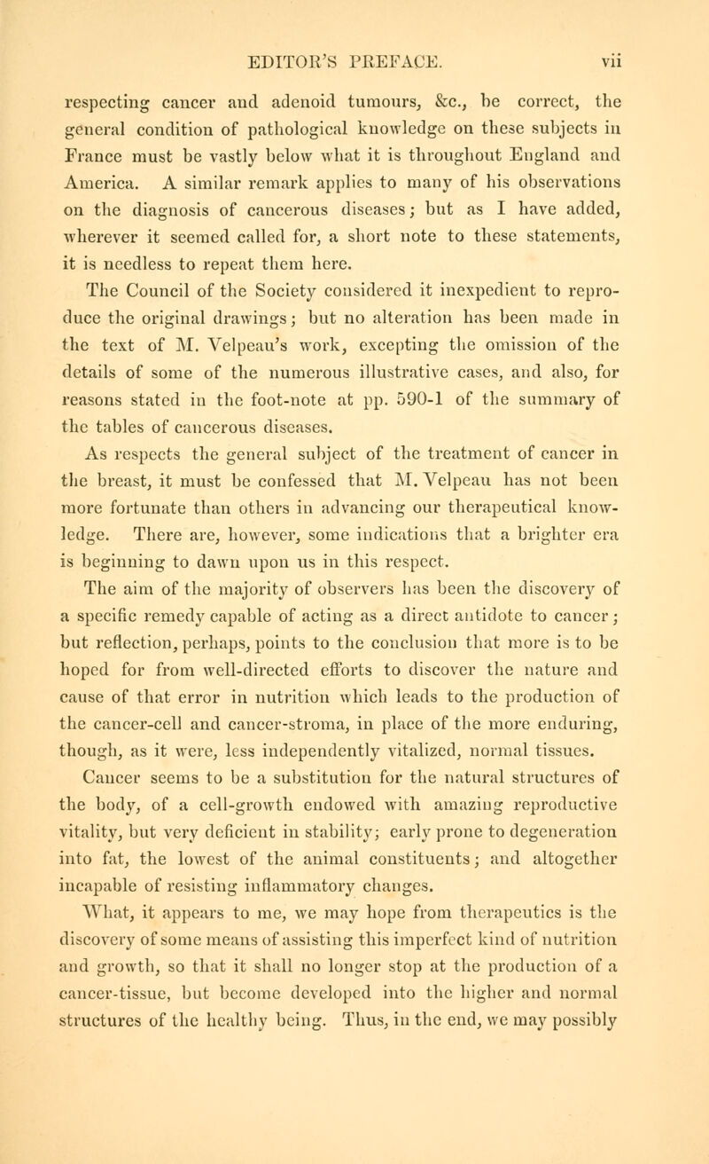 respecting cancer and adenoid turaours, &c., be correct, the general condition of pathological knowledge on these subjects in France must be vastly below what it is throughout England and America. A similar remark applies to many of his observations on the diagnosis of cancerous diseases ; but as I have added, wherever it seemed called for, a short note to these statements, it is needless to repeat them here. The Council of the Society considered it inexpedient to repro- duce the original drawings ; but no alteration has been made in the text of M. Velpeau's work, excepting the omission of the details of some of the numerous illustrative cases, and also, for reasons stated in the foot-note at pp. 590-1 of the summary of the tables of cancerous diseases. As respects the general subject of the treatment of cancer in the breast, it must be confessed that M. Velpeau has not been more fortunate than others in advancing our therapeutical know- ledge. There are, however, some indications that a brighter era is beginning to dawn upon us in this respect. The aim of the majority of observers has been the discovery of a specific remedy capable of acting as a direct antidote to cancer ; but reflection, perhaps, points to the conclusion that more is to be hoped for from well-directed efforts to discover the nature and cause of that error in nutrition which leads to the production of the cancer-cell and cancer-stroma, in place of the more enduring, though, as it were, less independently vitalized, normal tissues. Cancer seems to be a substitution for the natural structures of the body, of a cell-growth endowed with amaziug reproductive vitality, but very deficient in stability; early prone to degeneration into fat, the lowest of the animal constituents ; and altogether incapable of resisting inflammatory changes. What, it appears to me, we may hope from therapeutics is the discovery of some means of assisting this imperfect kind of nutrition and growth, so that it shall no longer stop at the production of a cancer-tissue, but become developed into the higher and normal structures of the healthy being. Thus, in the end, we may possibly