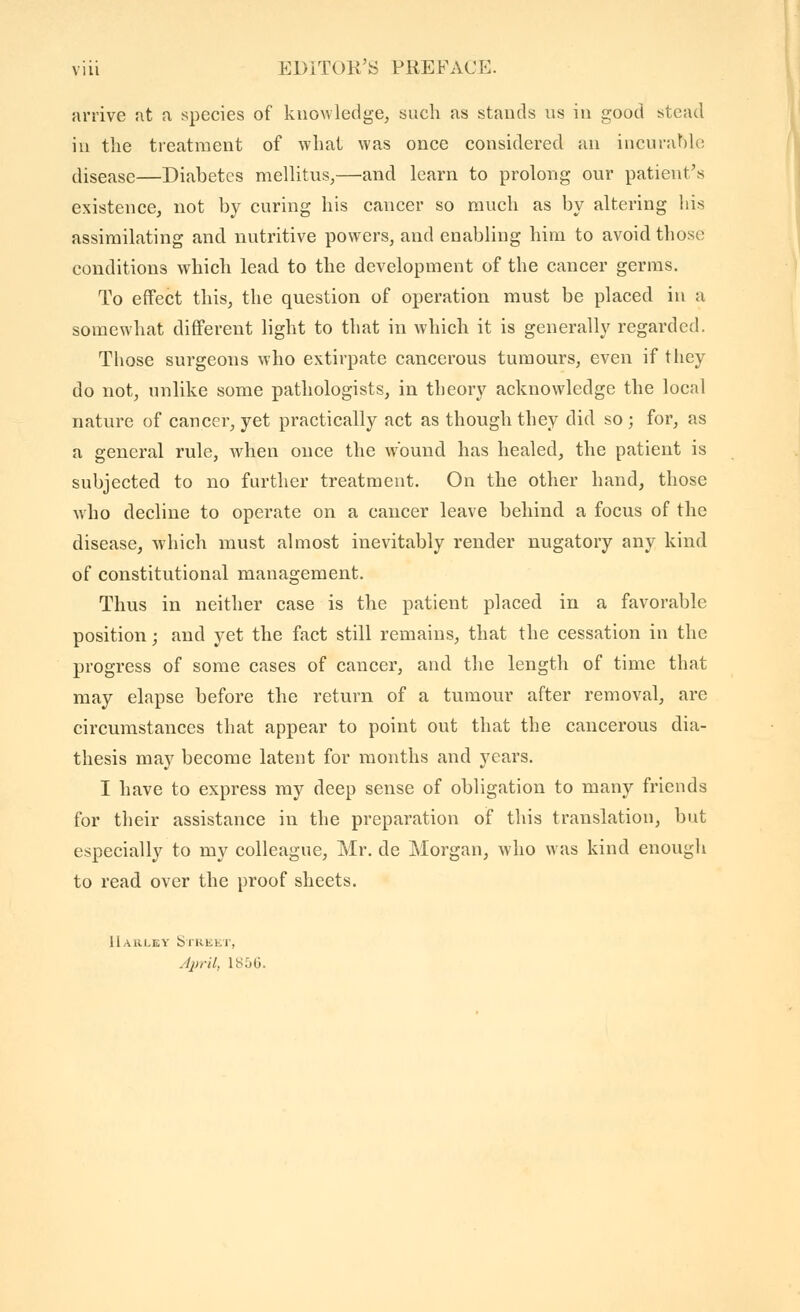 arrive at a species of knowledge, such as stands us in good stead in the treatment of what was once considered an incurabk; disease—Diabetes mellitus,—and learn to prolong our patient's existence, not by curing his cancer so much as by altering liis assimilating and nutritive powers, and enabling him to avoid those conditions which lead to the development of the cancer germs. To effect this, the question of operation must be placed in a somewhat different light to that in which it is generally regarded. Those surgeons who extirpate cancerous tumours, even if tliey do not, unlike some pathologists, in theory acknowledge the local nature of cancer, yet practically act as though they did so ; for, as a general rule, when once the wound has healed, the patient is subjected to no further treatment. On the other hand, those who decline to operate on a cancer leave behind a focus of the disease, which must almost inevitably render nugatory any kind of constitutional management. Thus in neither case is the patient placed in a favorable position ; and yet the fact still remains, that the cessation in the progress of some cases of cancer, and the length of time that may elapse before the return of a tumour after removal, are circumstances that appear to point out that the cancerous dia- thesis may become latent for months and years. I have to express my deep sense of obligation to many friends for their assistance in the preparation of this translation, but especially to my colleague, Mr. de Morgan, who was kind enough to read over the proof sheets. IIauley Strkkt, April, 185G.