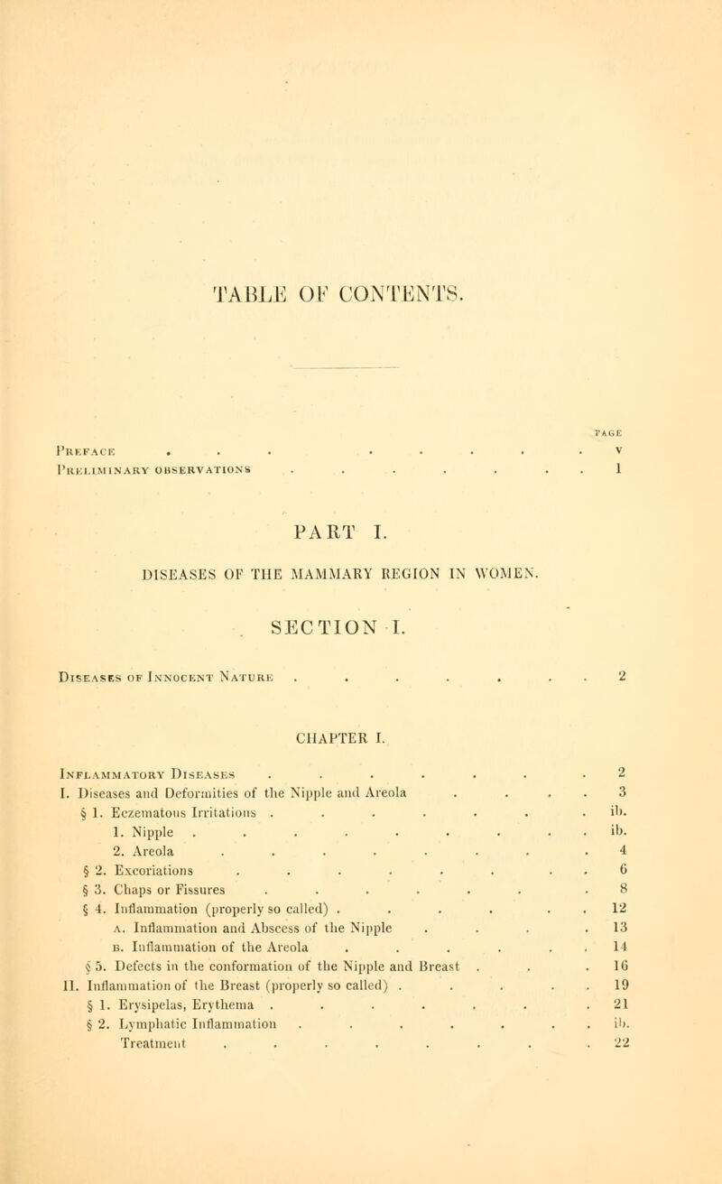 TABLE OF CONTENTS. l'UKFACK . l'ilKl.lMlNARY OBSERVATIONS PART I. DISEASES OF THE MAMMARY REGION IN WOMEN. SECTION I. Diseases of Innocent Nature . . . . . . . 2 CHAPTER I. Inflammatory Diseases ...... .2 I. Diseases and Deformities of the Nipple and Areola . ... 3 § I. Eczematous Irritations ...... . ib. 1. Nipple . . . . . . . . . ib. 2. Areola ....... .4 § 2. Excoriations ...... . . 6 § 3. Chaps or Fissures ...... .8 § 4. Inflammation (properly so called) . . . . . . 12 A. Inflammation and Abscess of the Nipple . . . .13 B. Inflammation of the Areola . . . . . . 14 Ç 5. Defects in the conformation of the Nipple and Breast . . .16 II. Inflammation of the Breast (properly so called) . . . . . 19 § 1. Erysipelas, Erythema ...... .21 § 2. Lymphatic Inflammation ....... il). Treatment ....... .22