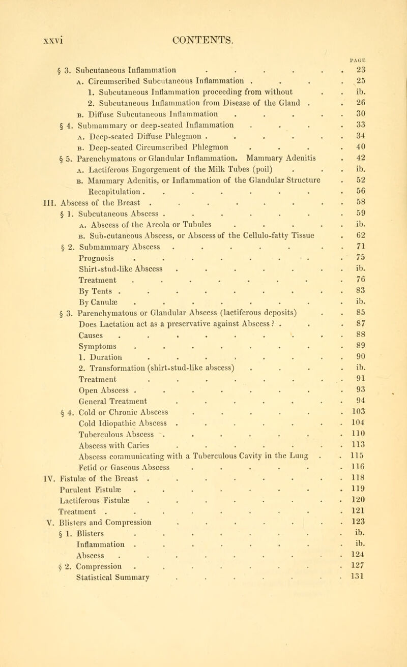 § 3. Subcutaneous Inflammation .... A. Circumscribed Subcutaneous Inflammation . 1. Subcutaneous Inflammation proceeding from without 2. Subcutaneous Inflammation from Disease of the Gland . B. Diffiise Subcutaneous Inflammation § 4. Submammary or deep-seated Inflammation A. Deep-seated Diffuse Phlegmon .... B. Deep-seated Circumscriljed Phlegmon § 5. Parenchymatous or Glandular Inflammation. Mammary Adenitis A. Lactiferous Engorgement of the Milk Tubes (poil) B. Mammary Adenitis, or Inflammation of the Glandular Structure Recapitulation ....... III. Abscess of the Breast ...... § 1. Subcutaneous Abscess ...... A. Abscess of the Areola or Tubules ... B. Sub-cutaneous Abscess, or Abscess of the Cellulo-fatty Tissue § 2. Submammary Abscess ..... Prognosis ....... Shirt-stud-hke Abscess ..... Treatment ....... By Tents ....... By Cannlse ...... § 3. Parenchymatous or Glandular Abscess (lactiferous deposits) Does Lactation act as a preservative against Abscess .' . Causes Symptoms 1. Duration 2. Transformation (shirt-stud-like abscess) Treatment Open Abscess . General Treatment § 4. Cold or Chronic Abscess Cold Idiopathic Abscess . Tuberculous Abscess . Abscess with Caries Abscess communicating with a Tuberculous Cavity in the Lung Fetid or Gaseous Abscess ..... IV. Fistulse of the Breast ...... Purulent Fistulse .....•• Lactiferous Fistulae ...... Treatment ........ V. Blisters and Compression ..... § 1. Blisters ....... Inflammation ....... Abscess ....... § 2. Compression ....... Statistical Summary ..... PAGE 23 25 lb. 26 30 33 34 40 42 ib. 52 56 58 59 ib. 62 71 75 ib. 76 83 ib. 85 87 88 89 90 ib. 91 93 94 103 104 110 113 115 116 118 119 120 121 123 ib. ib. 124 127 131