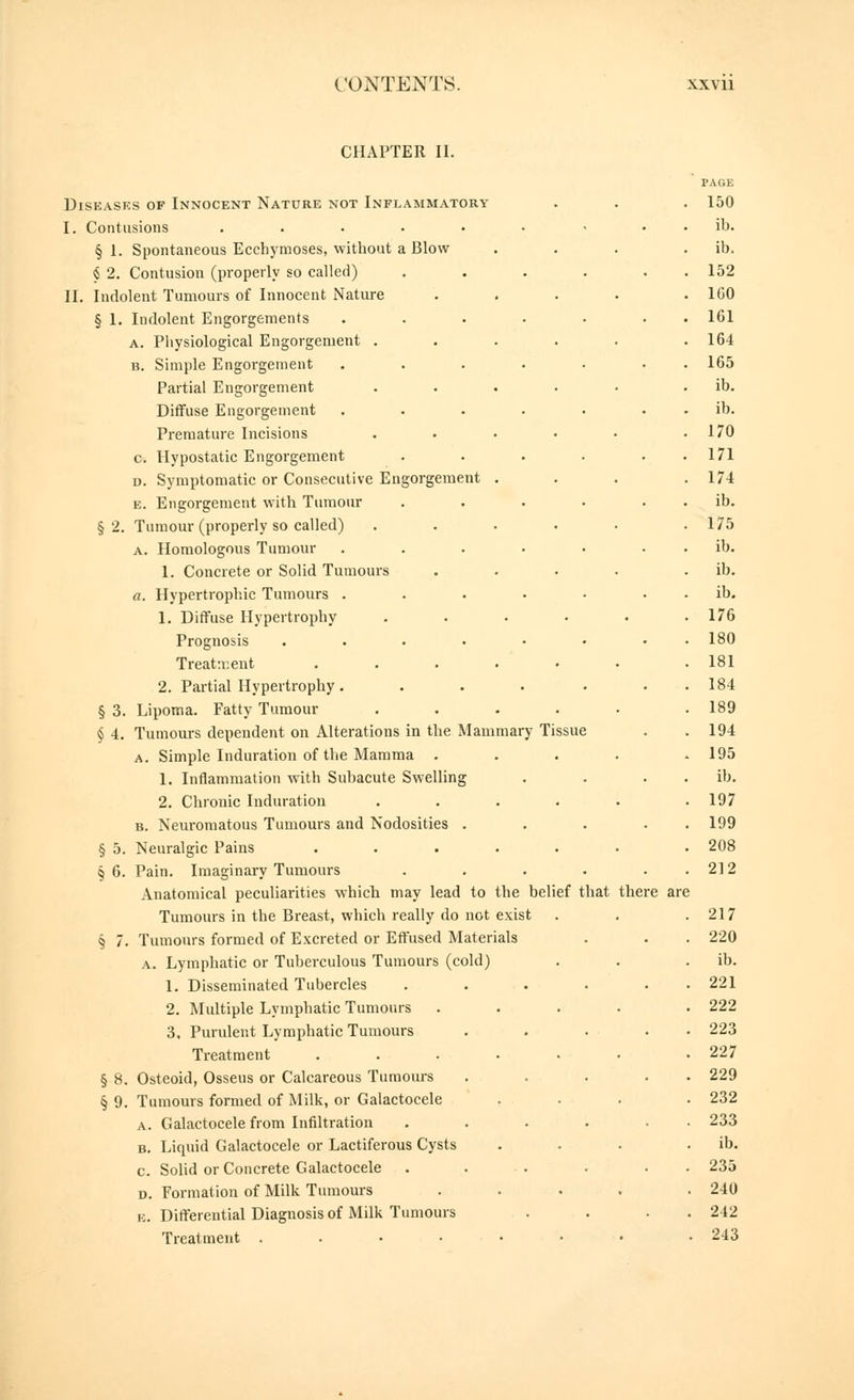 CHAPTER II. PAGE Diseases of Innocent Nature not Inflammatory . . . 150 I. Contusions . . . • • • • . . ib. § 1. Spontaneous Ecchymoses, without a Blow . . . . ib. ^ 2. Contusion (properly so called) . . . . . . 152 II. Indolent Tumours of Innocent Nature .... . 160 § 1. Indolent Engorgements ....... 161 A. Pliysiological Engorgement ..... . 164 B. Simple Engorgement ....... 165 Partial Engorgement ..... . ib. Diffuse Engorgement . . . . . . . ib. Premature Incisions . • . • • .170 c. Hypostatic Engorgement . . . . . . 171 D. Symptomatic or Consecutive Engorgement ... . 174 E. Engorgement with Tumour . . . • . . ib. §2. Tumour (properly so called) . . . • • .175 A. Homologous Tumour . . . • • . . ib. 1. Concrete or Solid Tumours . . . . . ib. a. Hypertrophic Tumours . . . • • . . ib. 1. Diffuse Hypertrophy . . . . . .176 Prognosis . . . . • • . . 180 Treatment . . . . • . .181 2. Partial Hypertrophy . ... ... 184 § 3. Lipoma. Fatty Tumour ..... . 189 § 4. Tumours dependent on Alterations in the Mammary Tissue . .194 A. Simple Induration of the Mamma . . . . .195 1. Inflammation with Subacute Swelling . . . . ib, 2. Chronic Induration ..... . 197 B. Neuromatous Tumours and Nodosities ... . . 199 § 5. Neuralgic Pains ...... . 208 §6. Pain. Imaginary Tumours . . . . . . 212 Anatomical peculiarities which may lead to the belief that there are Tumours in the Breast, which really do not exist . . .217 § 7. Tumours formed of Excreted or Effused Materials . . . 220 A. Lymphatic or Tuberculous Tumours (cold) . . . ib. 1. Disseminated Tubercles ...... 221 2. Multiple Lymphatic Tumours .... . 222 3. Purulent Lymphatic Tumours . . . . . 223 Treatment ...... . 227 § 8. Osteoid, Osseus or Calcareous Tumours ..... 229 § 9. Tumours formed of Milk, or Galactocele ... . 232 A. Galactocele from Infiltration . . . . • • 233 B. Liquid Galactocele or Lactiferous Cysts . . . . ib. c. Sohd or Concrete Galactocele ...... 235 D. Formation of Milk Tumours .... . 240 K. Differential Diagnosis of Milk Tumours . . . . 242 Treatment ....... .243