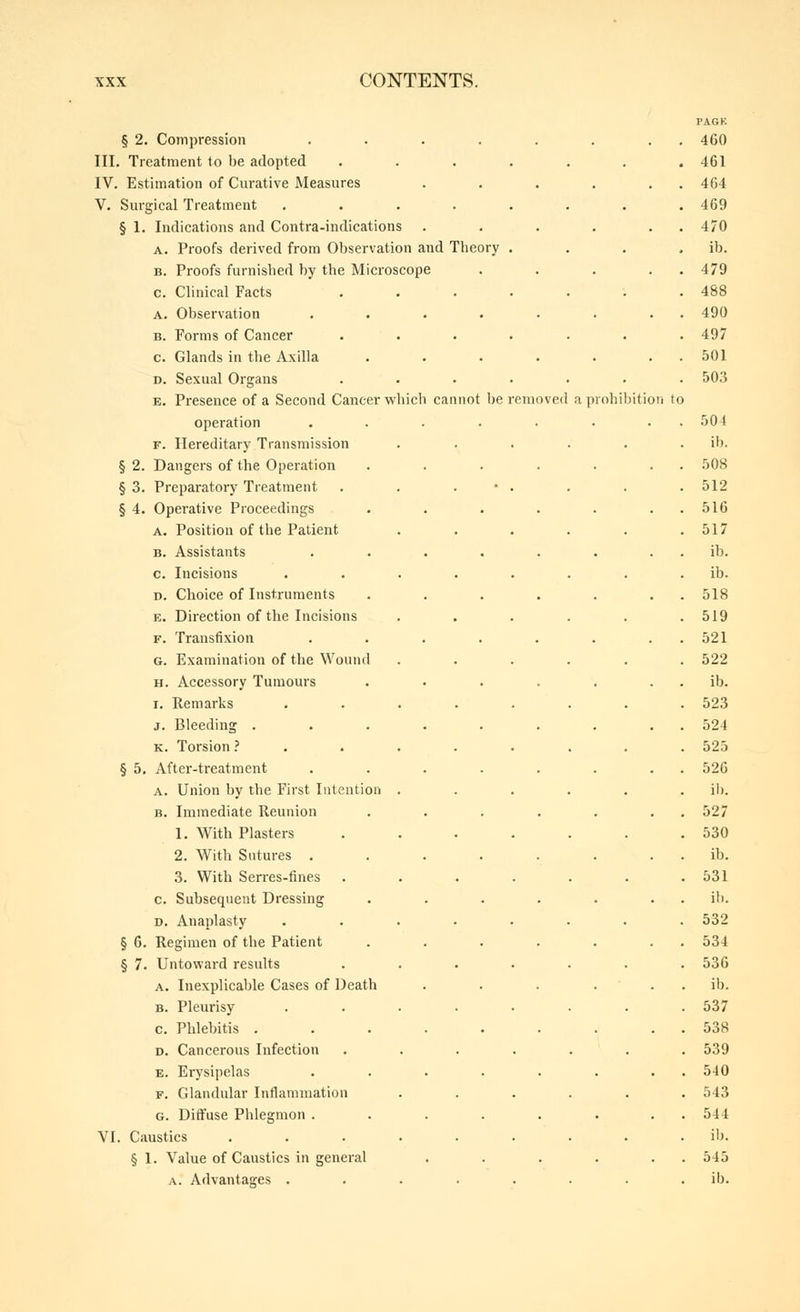 § 2. Compression .... III. Treatment to be adopted IV. Estimation of Curative Measures V. Surgical Treatment .... § 1. Indications and Contra-indications A. Proofs derived from Observation and Theory B. Proofs furnished by the Microscope c. Clinical Facts A. Observation .... B. Forms of Cancer c. Glands in the Axilla D. Sexual Organs E. Presence of a Second Cancer which cannot be removed a prohil)itioii to operation F. Hereditary Transmission § 2. Dangers of the Operation § 3. Preparatory Treatment § 4. Operative Proceedings A. Position of the Patient B. Assistants c. Incisions D. Choice of Instruments E. Direction of the Incisions F. Transfixion G. Examination of the Wound H. Accessory Tumours I. Remarks J. Bleeding . K. Torsion ? § 5. After-treatment A. Union by the First Intention B. Immediate Reunion 1. With Plasters 2. With Sutures . 3. With Serres-fines c. Subsequent Dressing D. Anaplasty § 6. Regimen of the Patient § 7. Untoward results A. Inexplicable Cases of Death B. Pleurisy c. Phlebitis . D. Cancerous Infection E. Ei-ysipelas F. Glandular Inflammation G. Diffuse Phlegmon . VI. Caustics § 1. Value of Caustics in general A. Advantages .