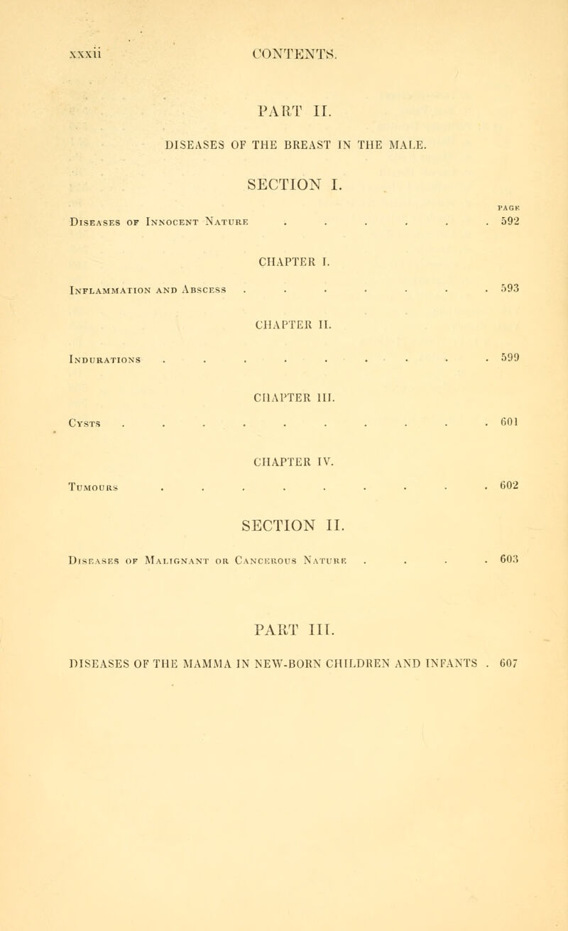 PART II. DISEASES OF THE BREAST IN THE MALE. SECTION I. PACK Diseases of Innocent Nature ...... 592 CHAPTER I. Inflammation and Abscess ....... 593 CHAPTER II. Indurations . . . . . . . . . 599 CHAPTER III. Cysts .......... 601 CHAPTER IV. Tumours ......••• 602 SECTION II. Diseases of Malignant or Canchrous N.vturf. .... 60.3 PART III. DISEASES OF THE MAMMA IN NEW-BORN CHILDREN AND INFANTS . 607