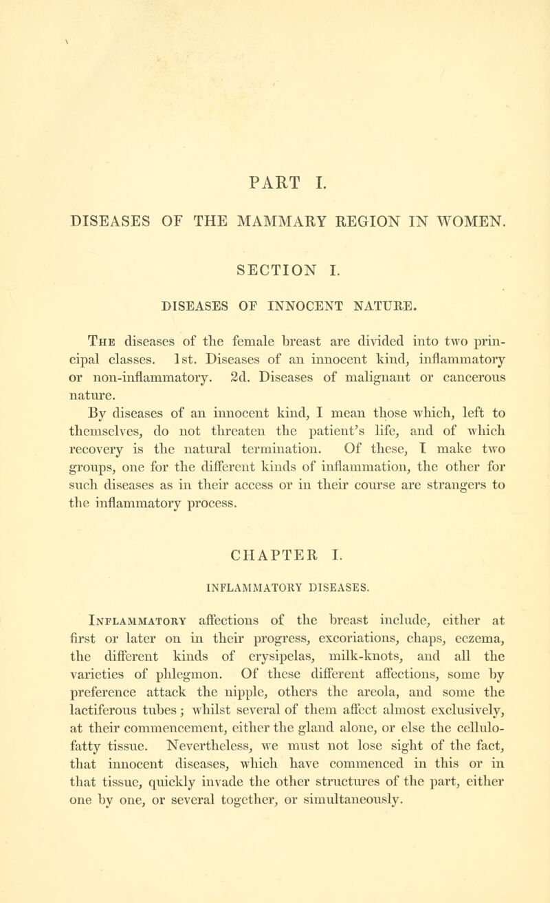 PART I. DISEASES OF THE MAMMARY REGION IN WOMEN. SECTION I. DISEASES OE INNOCENT NATURE. The diseases of the female breast are divided into two prin- cipal classes. 1st. Diseases of an innocent kind^ inflammatory or non-inflammatory. 2d. Diseases of malignant or cancerous nature. By diseases of an innocent kind, I mean those which, left to themselves, do not threaten the patient's life, and of which recovery is the natural termination. Of these, T make two groups, one for the different kinds of inflammation, the other for such diseases as in their access or in their course are strangers to the inflammatory process. CHAPTER I. INFLAMMATORY DISEASES. Inflammatory affections of the breast include, either at first or later on in their progress, excoriations, chaps, eczema, the different kinds of erysipelas, milk-knots, and all the varieties of phlegmon. Of these different affections, some by preference attack the nipple, others the areola, and some the lactiferous tubes ; whilst several of them affect almost exclusively, at their commencement, either the gland alone, or else the cellulo- fatty tissue. Nevertheless, we must not lose sight of the fact, that innocent diseases, which have commenced in this or in that tissue, quickly invade the other structures of the part, either one by one, or several together, or simultaneously.