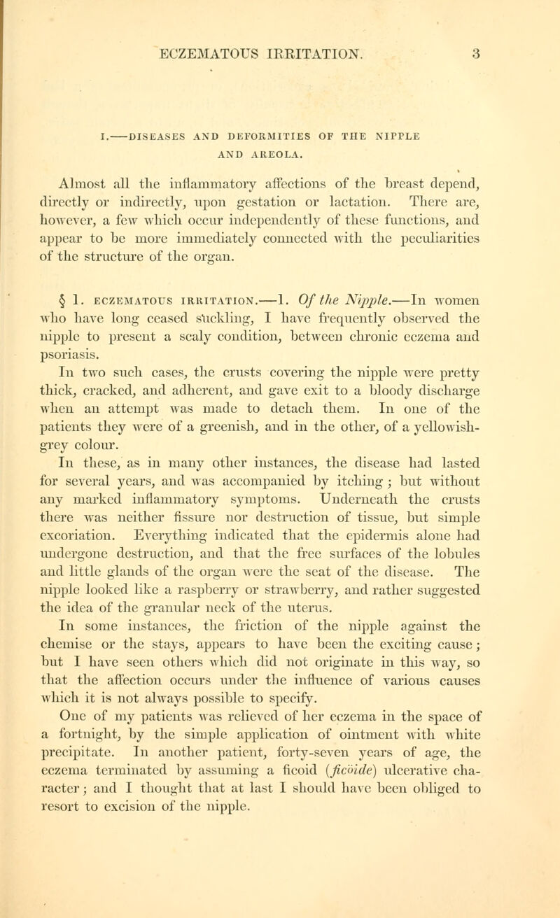 I. DISEASES AND DEFORMITIES OF THE NIPPLE AND AREOLA. Almost all tlie inflammatory affections of the breast depend, directly or indirectly, upon gestation or lactation. There are, however, a few which occur independently of these functions, and appear to be more immediately connected with the peculiarities of the structui'e of the organ. § 1. ECZEMATOUS IRRITATION.—1. Of the Nijjple.—In women who have long ceased stickling, I have frequently observed the nipple to present a scaly condition, between chronic eczema and psoriasis. In two such cases, the crusts covering the nipple were pretty thick, cracked, and adherent, and gave exit to a bloody discharge when an attempt was made to detach them. In one of the patients they were of a greenish, and in the other, of a yellowish- grey colour. In these, as in many other instances, the disease had lasted for several years, and was accompanied by itching ; but without any marked inflammatory symptoms. Underneath the crusts there was neither fissure nor destruction of tissue, but simple excoriation. Everything indicated that the epidermis alone had undergone destruction, and that the fi^ee surfaces of the lobules and little glands of the organ were the seat of the disease. The nipple looked like a raspberry or strawberry, and rather suggested the idea of the granular neck of the uterus. In some instances, the fi'iction of the nipple against the chemise or the stays, appears to have been the exciting cause ; but I have seen others which did not originate in this way, so that the affection occurs under the influence of various causes which it is not always possible to specify. One of my patients was relieved of her eczema in the space of a fortnight, by the simple application of ointment wdth white precipitate. In another patient, forty-seven years of age, the eczema terminated by assuming a ficoid {fic'ôide) ulcerative cha- racter ; and I thought that at last I should haAC been obliged to resort to excision of the nipple.