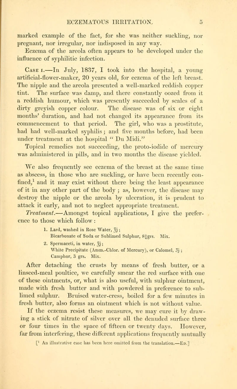 marked example of the fact, for she was neither sucklingj nor pregnant, nor irregular, nor indisposed in any way. Eczema of the areola often appears to be developed under the influence of syphilitic infection. Case i.—In July, 1837, I took into the hospital, a young artificial-flower-maker, 20 years old, for eczema of the left breast. The nipple and the areola presented a well-marked reddish copper tint. The surface was damp, and there constantly oozed from it a reddish himiour, which was presently succeeded by scales of a dirty greyish copper colour. The disease was of six or eight months' duration, and had not changed its appearance from its commencement to that period. The girl, who was a prostitute, had had well-marked sy|)hilis ; and five months before, had been under treatment at the hospital  Du Midi, Topical remedies not succeeding, the proto-iodide of mercuiy was administered in pills, and in two months the disease yielded. We also frequently see eczema of the breast at the same time as abscess, in those who are suckling, or have been recently con- fined,^ and it may exist without there being the least appearance of it in any other part of the body ; as, however, the disease may destroy the nipple or the areola by idceration, it is prudent to attack it early, and not to neglect appropriate treatment. Treatment.—Amongst topical applications, I give the prefer- ence to those wliich follow : 1. Lard, washed in Rose Water, 5J ; Bicarbonate of Soda or Sublimed Sulphur, 8|grs. Mix. 2. Spermaceti, in water, 5J ; White Precipitate (Amm.-Chlor. of Mercury), or Calomel, 3j ; Camphor, 3 grs. Mix. After detaching the crusts by means of fresh butter, or a linseed-meal poultice, we carefidly smear the red surface with one of these ointments, or, what is also useful, with sulphur ointment, made Avith fresh butter and with powdered in preference to sub- limed sulphur. Bruised water-cress, boiled for a few minutes in fresh butter, also forms an ointment which is not without value. If the eczema resist these measures, we may ciu'e it by draw- ing a stick of nitrate of silver over all the denuded surface three or four times in the space of fifteen or twenty days. However, far from interfering^ these diflerent applications frequently mutuallv