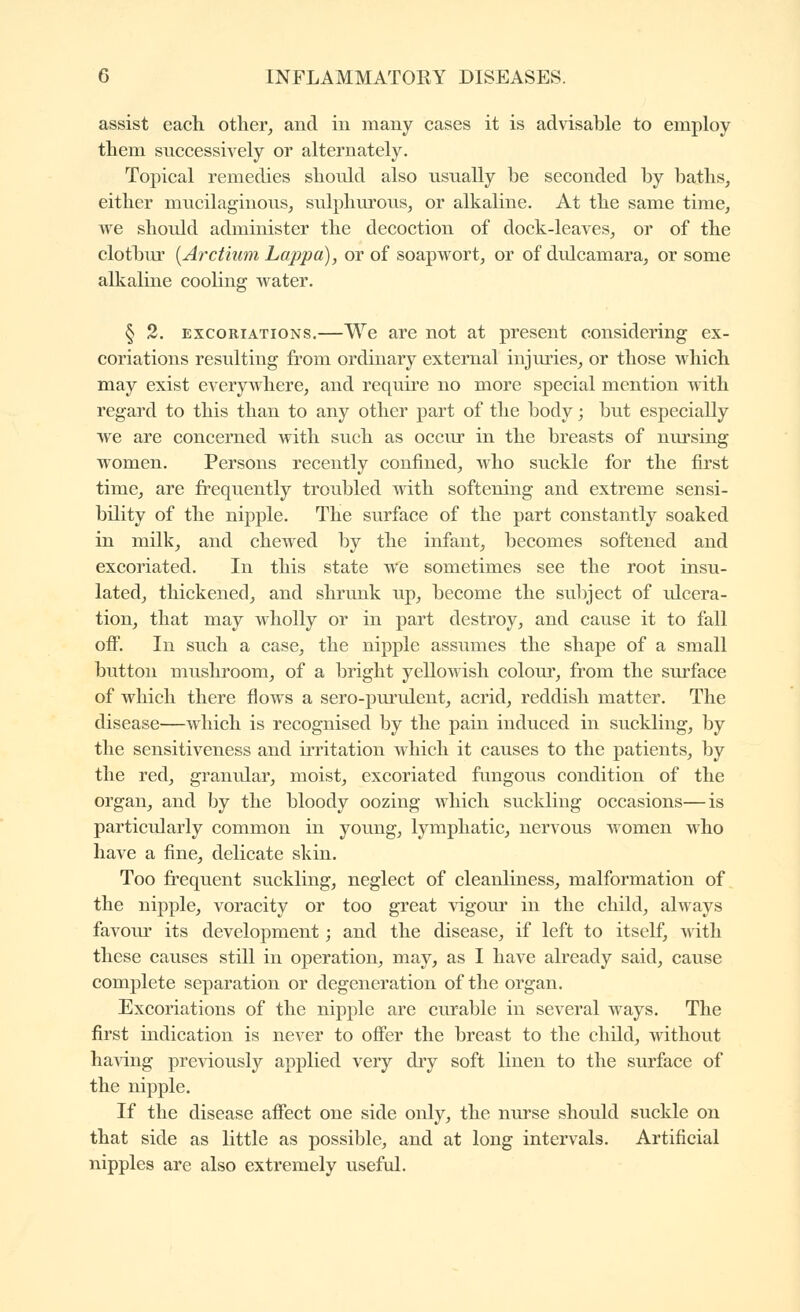 assist each other, and in many cases it is advisable to employ them successively or alternately. Topical remedies should also usually be seconded by baths, either mucilaginous, sulphurous, or alkaline. At the same time, we should administer the decoction of dock-leaves, or of the clotbur [Arctium Lappa), or of soapwort, or of dulcamara, or some alkaline cooling water. § 2. EXCORIATIONS.—We are not at present considering ex- coriations resulting from ordinary external injuries, or those which may exist everywhere, and requh'e no more special mention with regard to this than to any other part of the body ; but especially we are concerned with such as occiu- in the breasts of nursing women. Persons recently confined, who suckle for the first time, are frequently troubled with softening and extreme sensi- bility of the nipple. The surface of the part constantly soaked in milk, and chewed by the infant, becomes softened and excoriated. In this state we sometimes see the root insu- lated, thickened, and shrunk up, become the subject of ulcera- tion, that may wholly or in part destroy, and cause it to fall off. In such a case, the nipple assumes the shape of a small button mushroom, of a bright yellowish colour, from the surface of which there flows a sero-piu'ulent, acrid, reddish matter. The disease—which is recognised by the pain induced in suckling, by the sensitiveness and irritation which it causes to the patients, by the red, granular, moist, excoriated ftmgous condition of the organ, and by the bloody oozing which suckling occasions—is particularly common in young, lymphatic, nervous women who have a fine, delicate skin. Too frequent suckling, neglect of cleanliness, malformation of the nipple, voracity or too great vigour in the child, always favour its development ; and the disease, if left to itself, with these causes still in operation, may, as I have already said, cause complete separation or degeneration of the organ. Excoriations of the nipple are curable in several ways. The first indication is never to offer the breast to the child, without ha\dng previously applied very dry soft linen to the surface of the nipple. If the disease affect one side only, the nurse should suckle on that side as little as possible, and at long intervals. Artificial nipples are also extremely useful.