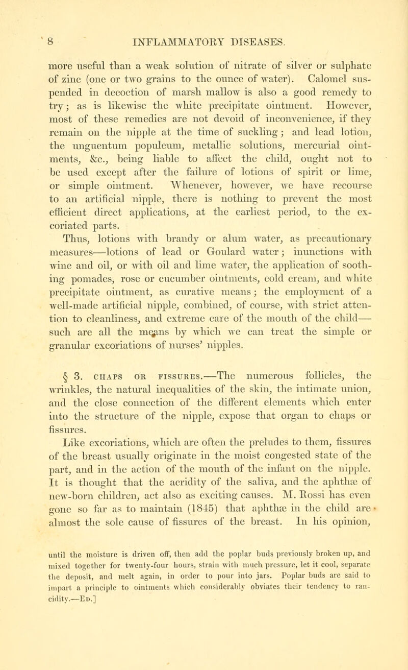 more useful than a weak solution of nitrate of silver or sulphate of zinc (one or two grains to the ounce of water). Calomel sus- pended in decoction of marsh mallow is also a good remedy to try; as is likewise the white precipitate ointment. However, most of these remedies are not devoid of inconvenience, if they remain on the nipple at the time of suckling ; and lead lotion, the unguentum populeum, metallic solutions, mercurial oint- ments, &c., being liable to affect the child, ought not to be used except after the failure of lotions of spirit or lime, or simple ointment. Whenever, however, we have recourse to an artificial nipple, there is nothing to prevent the most efficient direct applications, at the earliest period, to the ex- coriated parts. Thus, lotions with brandy or alum water, as precautionary measures—lotions of lead or Goulard water ; inunctions with wine and oil, or with oil and lime water, the application of sooth- ing pomades, rose or cucumber ointments, cold cream, and white precipitate ointment, as curative means ; the employment of a well-made artificial nipple, combined, of course, with strict atten- tion to cleanliness, and extreme care of the mouth of the child— such are all the mq^ns by which we can treat the simple or granular excoriations of nurses* nipples. § 3. CHAPS OR FISSURES.—The numerous follicles, the wrinkles, the natm'al inequalities of the skin, the intimate union, and the close connection of the different elements which enter into tlie structure of the nipple, expose that organ to chaps or fissures. Like excoriations, which are often the preludes to them, fissm'es of the breast usually originate in the moist congested state of the part, and in the action of the mouth of the infant on the nipple. It is thought that the acridity of the saliva, and the aphthee of new-born children, act also as exciting causes. M. Rossi has even gone so far as to maintain (1845) that aphthse in the child arc almost the sole cause of fissures of the breast. In his opinion. until the moisture is driven off, then add the poplar buds previously broken up, and mixed together for twenty-four hours, strain witli much pressure, let it cool, separate the deposit, and melt again, in order to pour into jars. Poplar buds are said to impart a principle to ointments which considerably obviates their tendency to ran- cidity.—Ed.]