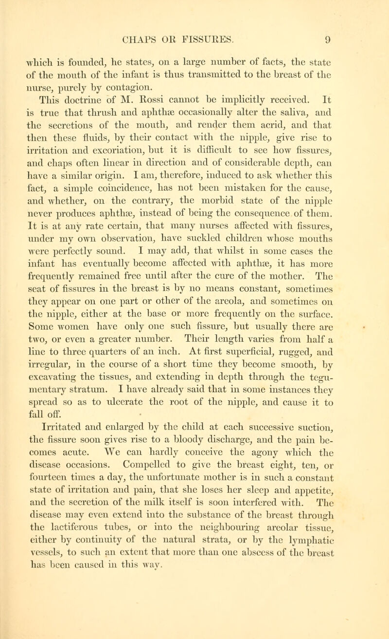 •which is founded, he states, on a large number of facts, the state of the mouth of the infant is thus transmitted to the breast of the nurse, purely by contagion. This doctrine of M. Rossi camiot be implicitly received. It is true that thi'ush and aphthfe occasionally alter the saliva, and the secretions of the mouth, and render them acrid, and that then these fluids, by their contact with the nipple, give rise to irritation and excoriation, but it is difficult to see how fissures, and chaps often linear in direction and of considerable depth, can have a similar origin. I am, therefore, induced to ask whether this fact, a simple coincidence, has not been mistaken for the cause, and whether, on the contrary, the morbid state of the nipple never produces aphthse, instead of being the consequence of them. It is at any rate certain, that many nurses aflected with fissures, under my own observation, have suckled children whose mouths were perfectly sound. I may add, that whilst in some cases the infant has eventually become aflected with aphthse, it has more frequently remained free until after the cure of the mother. The seat of flssures in the breast is by no means constant, sometimes they appear on one part or other of the areola, and sometimes on the nipple, either at the base or more frequently on the surface. Some women have only one such flssure, but usually there are two, or even a greater number. Their length varies from half a line to three quarters of an inch. At first superficial, rugged, and irregular, in the course of a short time they become smooth, by excavatmg the tissues, and extending in depth through the tegu- mentary stratiim. I have already said that in some instances they spread so as to ulcerate the root of the nipple, and cause it to fall ofl. Irritated and enlarged by the child at each successive suction, the fissure soon gives rise to a bloody discharge, and the pain be- comes acute. We can hardly conceive the agony which the disease occasions. Compelled to give the breast eight, ten, or fourteen times a day, the unfortimate mother is in such a constant state of irritation and pain, that she loses her sleep and appetite, and the secretion of the milk itself is soon interfered with. The disease may even extend into the substance of the breast through the lactiferous tubes, or into the neighbouring areolar tissue, either by continuity of the natural strata, or by the lymphatic vessels, to such an extent that more than one abscess of the breast has been caused in this way.