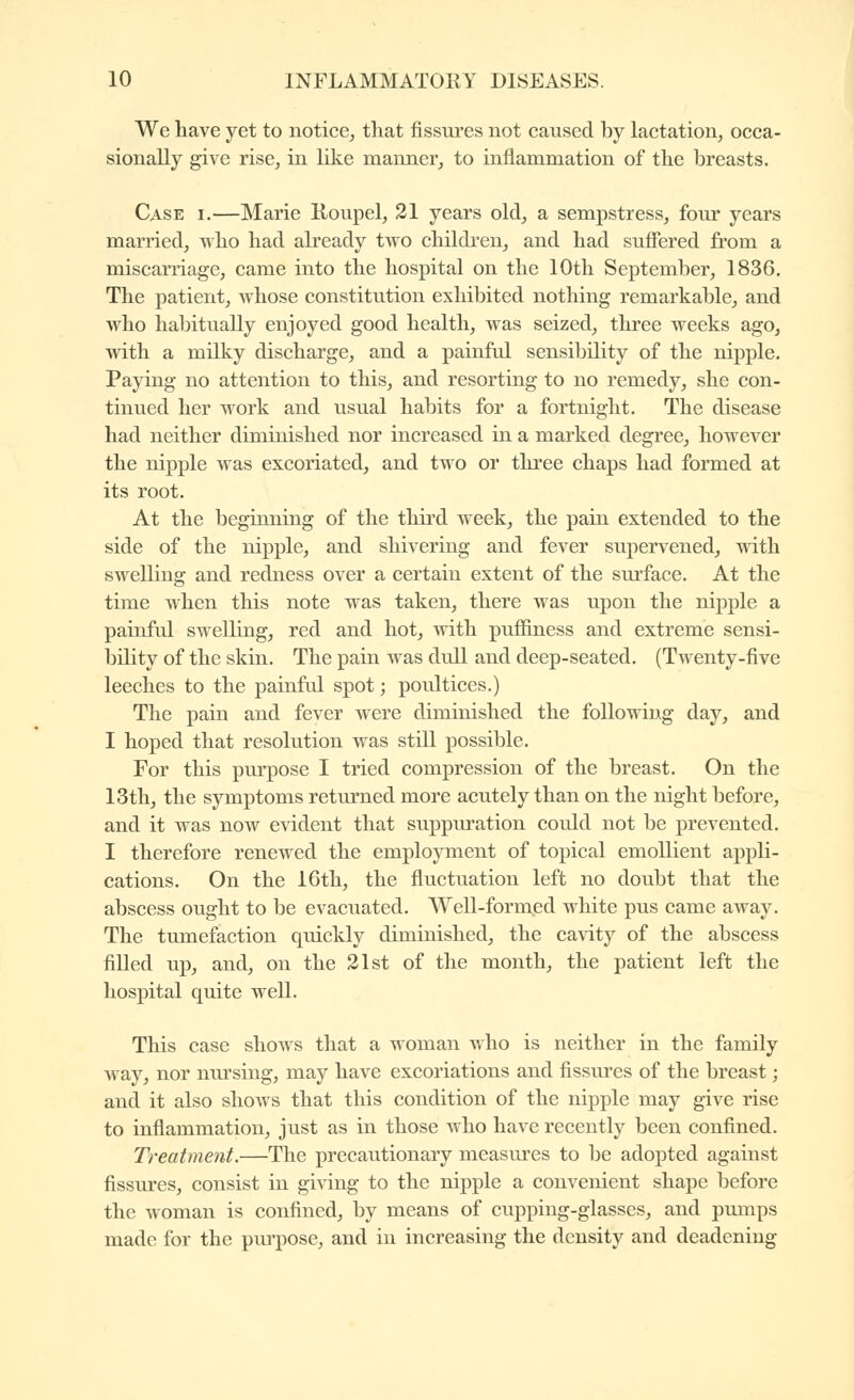 We have yet to notice, that fissures not caused by lactation, occa- sionally give rise, in like manner, to inflammation of the breasts. Case i.—Marie Roupel, 21 years old, a sempstress, four years married, ^ho had already two childi'en, and had suffered from a miscarriage, came into the hospital on the 10th September, 1836. The patient, whose constitution exhibited nothing remarkable, and who habitually enjoyed good health, was seized, three weeks ago, with a milky discharge, and a painful sensibility of the nipple. Paying no attention to this, and resorting to no remedy, she con- tinued her work and usual habits for a fortnight. The disease had neither diminished nor increased in a marked degree, however the nipple was excoriated, and two or tliree chaps had formed at its root. At the beginning of the third week, the pain extended to the side of the nipple, and shivering and fever supervened, with swelling and redness over a certain extent of the surface. At the time when this note was taken, there was upon the nij)ple a painful swelling, red and hot, with puffiness and extreme sensi- bility of the skin. The pain was dull and deep-seated. (Twenty-five leeches to the painful spot ; poiûtices.) The pain and fever were diminished the following day, and I hoped that resolution was still possible. For this pm'pose I tried compression of the breast. On the 13th, the symptoms returned more acutely than on the night before, and it was noAv evident that suppuration could not be prevented. I therefore renewed the employment of topical emollient appli- cations. On the 16th, the fluctuation left no doubt that the abscess ought to be evacuated. Well-formed white pus came away. The tumefaction quickly diminished, the cavity of the abscess fiUed up, and, on the 21st of the month, the patient left the hospital quite well. This case shows that a woman who is neither in the family way, nor nursing, may have excoriations and fissures of the breast ; and it also shows that this condition of the nipple may give rise to inflammation, just as in those who have recently been confined. Treatment.—The precautionary measures to be adopted against fissures, consist in giving to the nipple a convenient shape before the woman is confined, by means of cupping-glasses, and pumps made for the purpose, and in increasing the density and deadening