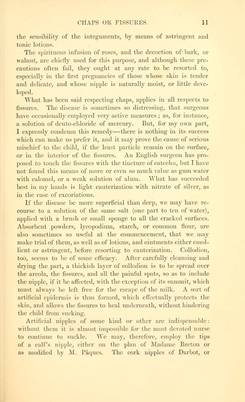 the sensibility of the integuments, by means of astringent and tonic lotions. The spirituous infusion of roses, and the decoction of* bark, or walnut, are chiefly used for this pm^ose, and although these pre- cautions often fail, they ought at any rate to be resorted to, especially in the first pregnancies of those whose skin is tender and delicate, and whose nipple is naturally moist, or little deve- loped. What has been said respecting chaps, applies in all respects to fissures. The disease is sometimes so distressing, that sui'geons have occasionally employed very active measures ; as, for instance, a solution of deuto-chloride of mercury. But, for my own part, I expressly condemn this remedy—there is nothing in its success which can make us prefer it, and it may prove the cause of serious mischief to the child, if the least particle remain on the siu-face, or in the interior of the fissures. An English surgeon has pro- posed to touch the fissures with the tincture of catechu, but I have not found this means of more or even so much value as gum water with calomel, or a weak solution of alum. WTiat has succeeded best in my hands is light cauterization with nitrate of silver, as in the case of excoriations. If the disease be more superficial than deep, we may have re- course to a solution of the same salt (one part to ten of water), applied with a brush or small sponge to all the cracked surfaces. Absorbent powders, lycopodium, starch, or common flour, are also sometimes so useful at the commencement, that we may make trial of them, as well as of lotions, and ointments either emol- lient or astringent, before resorting to cauterization. Collodion, too, seems to be of some ef&cacy. After carefully cleansing and drying the part, a thickish layer of collodion is to be spread over the areola, the fissm'cs, and all the painful spots, so as to include the nipple, if it be afiected, with the exception of its summit, which must always be left fi-ee for the escape of the milk. A sort of artificial epidermis is thus formed, which effectually protects the skin, and allows the fissures to heal underneath, without hindering the child from sucking. Artificial nipples of some kind or other are indispensable : without them it is almost impossible for the most devoted nurse to continue to suckle. We may, therefore, employ the tips of a calf's nipple, either on the plan of Madame Breton or as modified by M. Pâques, The cork nipples of Darbot, or