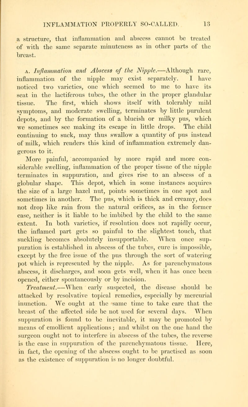 a structure, that inflammation and abscess cannot be treated of with the same separate minuteness as in other parts of the breast. A. Inflammation and Abscess of the Nipple.—Although rare, inflammation of the nipple may exist separately. I have noticed two varieties, one which seemed to me to have its seat in the lactiferous tubes, the other in the proper glandular tissue. The first, which shows itself with tolerably mild symptoms, and moderate swelling, terminates by little purulent depots, and by the formation of a blueish or milky pus, which we sometimes see making its escape in little drops. The child continuing to suck, may thus swallow a quantity of pus instead of milk, which renders this kind of inflammation extremely dan- gerous to it. More painful, accompanied by more rapid and more con- siderable swelling, inflammation of the proper tissue of the nipple terminates in suppuration, and gives rise to an abscess of a globular shape. This depot, which in some instances acquires the size of a large hazel nut, points sometimes in one spot and sometimes in another. The pus, which is thick and creamy, does not drop like rain from the natural orifices, as in the former case, neither is it liable to he imbibed by the child to the same extent. In both varieties, if resolution does not rapidly occur, the inflamed part gets so painful to the shghtest touch, that suckling becomes absolutely insupportable. When once sup- puration is established in abscess of the tubes, cure is impossible, except by the free issue of the pus through the sort of watering pot which is represented by the nipple. As for parenchymatous abscess, it discharges, and soon gets well, when it has once been opened, either spontaneously or by incision. Treatment.—When early suspected, the disease should be attacked by resolvative topical remedies, especially by mercui'ial inunction. We ought at the same time to take care that the breast of the affected side be not used for several days. When suppuration is found to be inevitable, it may be promoted by means of emollient applications ; and whilst on the one hand the surgeon ought not to interfere in abscess of the tubes, the reverse is the case in suppuration of the parenchymatous tissue. Here, in fact, the opening of the abscess ought to be practised as soon as the existence of suppuration is no longer doubtful.