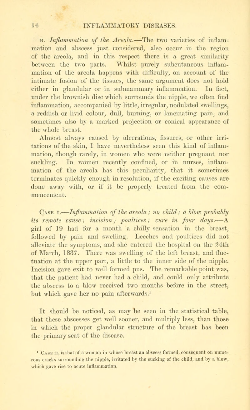 B. Inflammation of the Areola.—The two varieties of inflam- mation and abscess just considered, also occur in the region of the areola, and in this respect there is a great similarity between the two parts. Whilst pm'ely subcutaneous inflam- mation of the areola happens with difficulty, on account of the intimate fusion of the tissues, the same argument does not hold either in glandidar or in submammary inflammation. In fact, under the brownish disc which smTOunds the nipple, we often find inflammation, accompanied by little, irregular, nodulated swellings, a reddish or livid colour, dull, burning, or lancinating pain, and sometimes also by a marked projection or conical appearance of the whole breast. Almost always caused by idcerations, fissures, or other irri- tations of the skin, I have nevertheless seen this kind of inflam- mation, though rarely, in women who were neither pregnant nor suckling. In women recently confined, or in nurses, inflam- mation of the areola has this peculiarity, that it sometimes terminates quickly enough in resolution, if the exciting causes are done away with, or if it be properly treated from the com- mencement. Case i.—Inflammation of the areola; no child ; a blow probably its remote cause ; incision ; poultices ; cure in four days.—A girl of 19 had for a month a chilly sensation in the breast, followed by pain and swelling. Leeches and poultices did not alleviate the symptoms, and she entered the hospital on the 24th of March, 1837. There was swelling of the left breast, and fluc- tuation at the upper part, a little to the inner side of the nipple. Incision gave exit to well-formed pus. The remarkable point was, that the patient had never had a child, and could only attribute the abscess to a blow received two months before in the street, but which gave her no pain afterwards.' It should be noticed, as may be seen in the statistical table, that these abscesses get well sooner, and multiply less, than those in which the proper glandular structui'e of the breast has been the primary seat of the disease. ' Case ii, is tliat of a woman in whose breast an abscess formed, consequent on nume- rous cracks surrounding the nipple, irritated by the sucking of the child, and by a blow, which gave rise to acute inflammation.