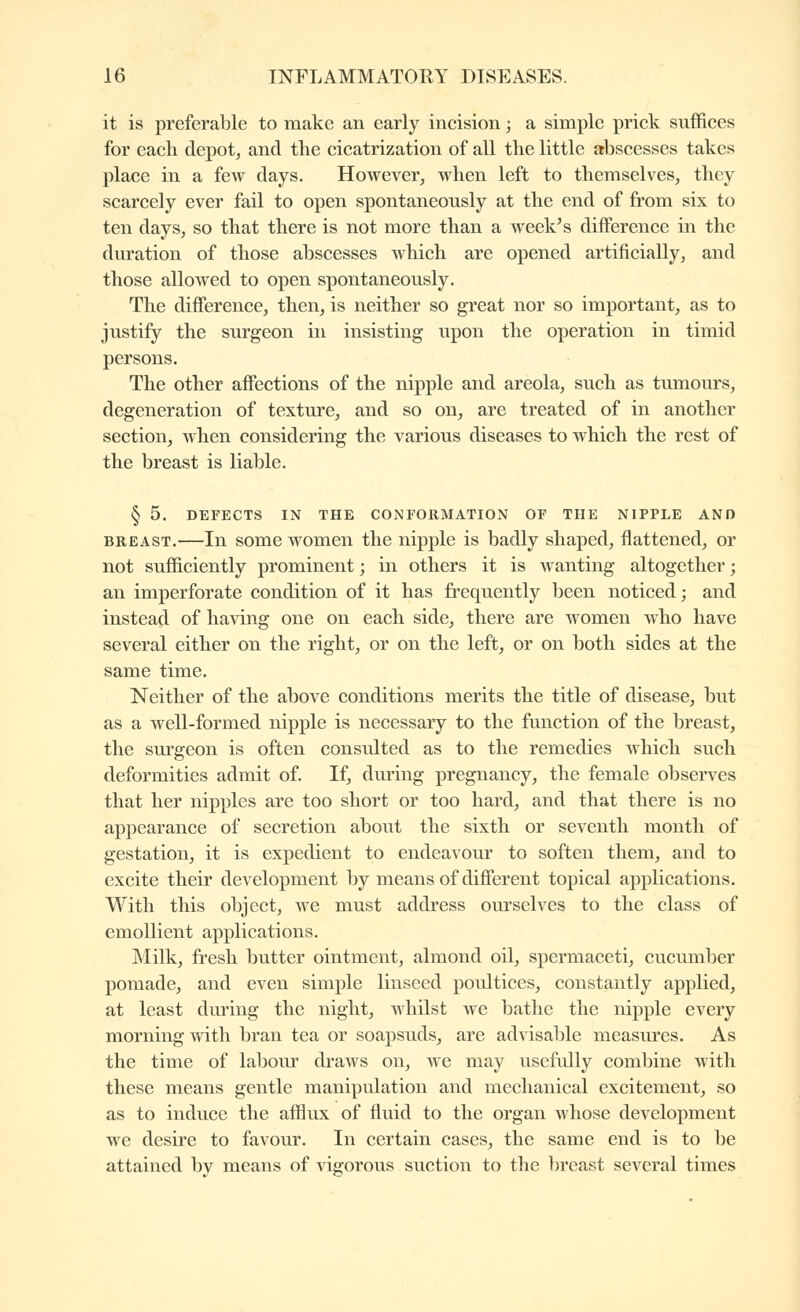 it is preferable to make an early incision ; a simple prick suffices for each depot, and the cicatrization of all the little abscesses takes place in a few days. However, when left to themselves, they scarcely ever fail to open spontaneously at the end of from six to ten days, so that there is not more than a week^s difference in the duration of those abscesses which are opened artificially, and those allowed to open spontaneously. The difference, then, is neither so great nor so important, as to justify the surgeon in insisting upon the operation in timid persons. The other affections of the nipple and areola, such as tumours, degeneration of texture, and so on, are treated of in another section, when considering the various diseases to which the rest of the breast is liable. § 5. DEFECTS IN THE CONFORMATION OF THE NIPPLE AND BREAST.—In some women the nipple is badly shaped, flattened, or not sufficiently prominent ; in others it is wanting altogether ; an imperforate condition of it has frequently been noticed; and instead of ha\àng one on each side, there are women who have several either on the right, or on the left, or on both sides at the same time. Neither of the above conditions merits the title of disease, but as a well-formed nipple is necessary to the function of the breast, the surgeon is often considted as to the remedies which such deformities admit of. If, during pregnancy, the female observes that her nipples are too short or too hard, and that there is no appearance of secretion about the sixth or seventh month of gestation, it is expedient to endeavour to soften them, and to excite their development by means of different topical applications. With this object, we must address ourselves to the class of emollient applications. Milk, fresh butter ointment, almond oil, spermaceti, cucumber pomade, and even simple linseed poidtices, constantly applied, at least during the night, whilst we bathe the nipple every morning with bran tea or soapsuds, are advisable measiu'cs. As the time of labour draws on, we may usefidly combine with these means gentle manipulation and mechanical excitement, so as to induce the afflux of fluid to the organ whose development we desire to favour. In certain cases, the same end is to be attained by means of \dgorous suction to the breast several times