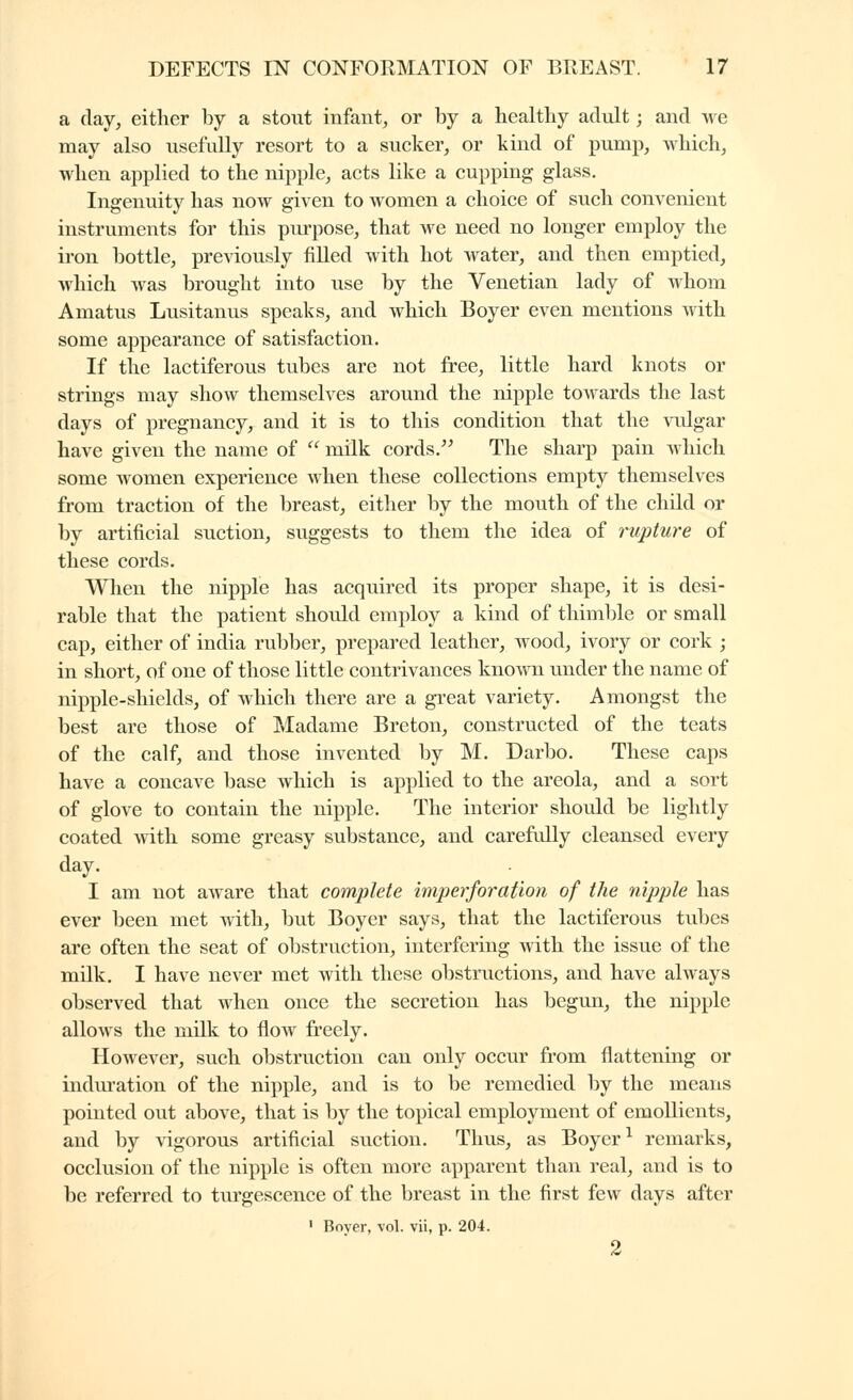 a (lay^ either by a stout infant^ or by a healthy adult ; and we may also usefully resort to a sucker, or kind of pump, which, when applied to the nipple, acts like a cupping glass. Ingenuity has now given to women a choice of such convenient instruments for this purpose, that we need no longer employ the iron bottle, previously filled with hot water, and then emptied, which was brought into iise by the Venetian lady of whom Amatus Lusitanus speaks, and which Boyer even mentions with some appearance of satisfaction. If the lactiferous tubes are not free, little hard knots or strings may show themselves around the nipple towards the last days of pregnancy, and it is to this condition that the vidgar have given the name of  milk cords. The sharp pain which some women experience when these collections empty themselves from traction of the breast, either by the mouth of the child or by artificial suction, suggests to them the idea of rupture of these cords. When the nipple has acquired its proper shape, it is desi- rable that the patient should employ a kind of thimble or small cap, either of india rubber, prepared leather, wood, ivory or cork ; in short, of one of those little contrivances kno^vn under the name of nipple-shields, of which there are a great variety. Amongst the best are those of Madame Breton, constructed of the teats of the calf, and those invented by M. Darbo. These caps have a concave base which is applied to the areola, and a sort of glove to contain the nipple. The interior should be lightly coated with some greasy substance, and carefully cleansed every day. I am not aware that complete imperforation of the nipple has ever been met with, but Boyer says, that the lactiferous tubes are often the seat of obstruction, interfering with the issue of the milk. I have never met with these obstructions, and have always observed that when once the secretion has begim, the nipple allows the milk to flow freely. However, such obstruction can only occur from flattening or indm'ation of the nipple, and is to be remedied by the means pointed out above, that is by the topical employment of emollients, and by vigorous artificial suction. Thus, as Boyer ^ remarks, occlusion of the nipple is often more apparent than real, and is to be referred to turgescence of the breast in the first few days after ' Bover, vol. vii, p. 204. 2