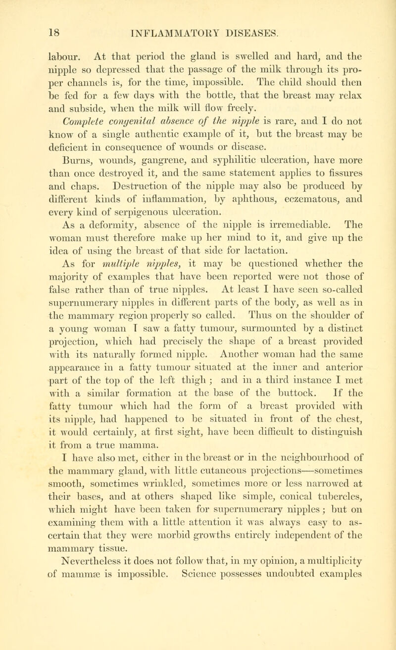 labour. At that period the gland is swelled and hard, and the nipple so depressed that the passage of the milk through its pro- per channels is, for the time, impossible. The child should then be fed for a few days with the bottle, that the breast may relax and subside, when the milk will flow freely. Complete congenital absence of the nipple is rare, and I do not know of a single authentic example of it, but the breast may be deficient in consequence of wounds or disease. Burns, wounds, gangrene, and syphilitic idceration, have more than once destroyed it, and the same statement applies to fissures and chaps. Destruction of the nipple may also be produced by different kinds of inflammation, by aphthous, eczematous, and every kind of serpigenous idceration. As a deformity, absence of the nipple is irremediable. The woman must therefore make up her mind to it, and give up the idea of using the breast of that side for lactation. As for multiple nipples, it may be questioned whether the majority of examples that have been reported were not those of false rather than of true nipples. At least I have seen so-called supernumerary nipples in different parts of tlie body, as well as in the mammary region properly so called. Thus on the shoulder of a young woman T saw a fatty tumour, surmoimted by a distinct projection, which had precisely the shape of a breast provided with its naturally formed nipple. Another woman had the same appearance in a fatty tumoiu* situated at the inner and anterior part of the top of the left thigh ; and in a third instance I met with a similar formation at the base of the buttock. If the fatty tumoui' which had the form of a breast provided with its nipple, had happened to be situated in front of the chest, it woidd certainly, at first sight, have been difficult to distinguish it from a true mamma. I have also met, either in the breast or in the neighbourhood of the mammary gland, with little cutaneous projections—sometimes smooth, sometimes wrinkled, sometimes more or less narrowed at their bases, and at others shaped like simple, conical tubercles, which might have been taken for supernumerary nipples ; but on examining them with a little attention it was always easy to as- certain that they were morbid growths entirely independent of the mammary tissue. Nevertheless it does not follow that, in my opinion, a multiplicity of mammfe is impossible. Science possesses undoubted examples