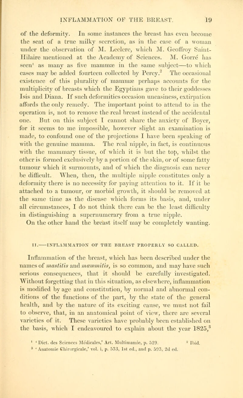of the deformity. In some instances the breast has even become the seat of a true milky secretion, as in the case of a woman under the observation of IVI. Leclerc, which M. Geoffroy Saint- Hilaire mentioned at the Academy of Sciences. M. Gorre has seen' as many as five mammse in the same subject—to which cases may be added fom'teen collected by Percy.^ The occasional existence of this pliu'ality of mammœ perhaps accounts for the multiplicity of breasts which the Egyptians gave to their goddesses Isis and Diana. If such deformities occasion uneasiness, extirpation affords the only remedy. The important point to attend to in the operation is, not to remove the real breast instead of the accidental one. But on this subject T cannot share the anxiety of Boyer, for it seems to me impossible, however slight an examination is made, to confound one of the projections I have been speaking of with the genuine mamma. The real nipple, in fact, is continuous Avith the mammary tissue, of which it is but the top, whilst the other is formed exclusively by a portion of the skin, or of some fatty tumovu Avliich it surmounts, and of which the diagnosis can never be difficult. When, then, the multiple nipple constitutes only a deformity there is no necessity for paying attention to it. If it be attached to a tumour, or morbid growth, it should be removed at the same time as the disease which forms its basis, and, under all circumstances, I do not think there can be the least difficidty in distinguishing a supernumerary from a true nipple. On the other hand the breast itself may be completely wanting. II. INFLAMMATION OF THE BREAST PROPERLY SO CALLED. Inflammation of the breast, which has been described under the names of mastitis and mammitis, is so common, and may have such serious consequences, that it shoidd be carefully investigated. Without forgetting that in this situation, as elsewhere, inflammation is modified by age and constitution, by normal and abnormal con- ditions of the functions of the part, by the state of the general health, and by the nature of its exciting cause, we must not fail to observe, that, in an anatomical point of view, there are several varieties of it. These varieties have proljably been established on the basis, which I endeavoured to explain about the year 1825/ ' ' Diet, des Sciences Médicales,' Art. Multimamie, p. 529. ' Iliid. ^ ' Anatomie Chirurgicale,' vol. i, p. .533, 1st éd., and p. 593, 2d ed.