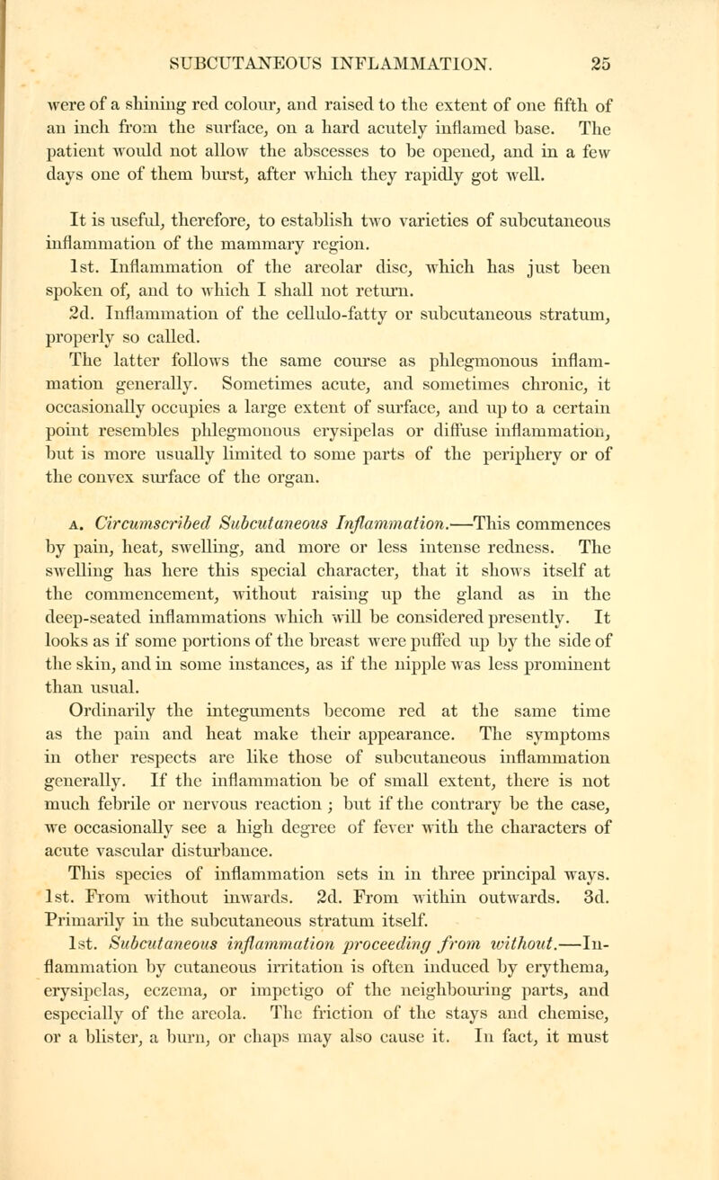 were of a shilling red colour, and raised to tlie extent of one fifth of an inch from the surface, on a hard acutely inflamed base. The patient woidd not allow the abscesses to be opened, and in a few days one of them burst, after which they rapidly got well. It is usefvd, therefore, to establish tAvo varieties of subcutaneous inflammation of the mammary region. 1st. Inflammation of the areolar disc, which has just been spoken of, and to which I shall not return. 2d. Inflammation of the cellulo-fatty or subcutaneous stratum, properly so called. The latter follows the same course as phlegmonous inflam- mation generally. Sometimes acute, and sometimes chronic, it occasionally occupies a large extent of surface, and up to a certain point resembles phlegmonous erysipelas or diffuse inflammation, but is more usually limited to some parts of the periphery or of the convex surface of the organ. A. Circumscribed Subcutaneous Inflammation.—This commences by pain, heat, swelling, and more or less intense redness. The swelling has here this special character, that it shows itself at the commencement, without raising up the gland as in the deep-seated inflammations which wiU be considered presently. It looks as if some portions of the breast were puffed up by the side of the skin, and in some instances, as if the nipple was less prominent than usual. Ordinarily the integuments become red at the same time as the pain and heat make their appearance. The symptoms in other respects are like those of subcutaneous inflammation generally. If the inflammation be of small extent, there is not much febrile or nervous reaction ; but if the contrary be the case, we occasionally see a high degree of fever with the characters of acute vascular disturbance. This species of inflammation sets in in three principal ways. 1st. From without inwards. 2d. From within outwards. 3d. Primarily in the subcutaneous stratum itself. 1st. Subcutaneous inflammation proceeding from ivithout.—In- flammation by cutaneous irritation is often induced by erythema, erysipelas, eczema, or impetigo of the neighbouring parts, and especially of the areola. The friction of the stays and chemise, or a blister, a burn, or chaps may also cause it. In fact, it must