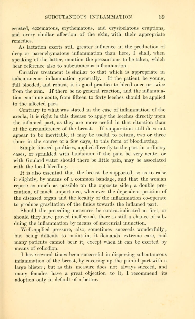 crusted, eczematous, erytliematous, and erysipelatous eruptions, and every similar affection of the skin, with their appropriate remedies. As lactation exerts still greater influence in the production of deep or parenchymatous inflammation than here, I shall, when speaking of the latter, mention the precautions to he taken, which hear reference also to subcutaneous inflammation. Curative treatment is similar to that which is appropriate in subcutaneous inflammation generally. If the patient be young, full blooded, and robust, it is good practice to bleed once or twice from the arm. If there be no general reaction, and the inflamma- tion continue acute, from fifteen to forty leeches should be applied to the affected part. Contrary to what was stated in the case of inflammation of the areola, it is right in this disease to apply the leeches directly upon the inflamed part, as they are more useful in that situation than at the circumference of the breast. If suppuration still does not appear to be inevitable, it may be useful to return, two or three times in the course of a few days, to this form of bloodletting. Simple linseed poultices, applied directly to the part in ordinary cases, or sprinkled with laudanum if the pain be very acute, or with Goulard water should there be little pain, may be associated with the local bleeding. It is also essential that the breast be supported, so as to raise it slightly, by means of a common bandage, and that the woman repose as much as possible on the opposite side ; a doidjle pre- caution, of much importance, whenever the dependent position of the diseased organ and the locality of the inflammation co-operate to produce gravitation of the fluids towards the inflamed part. Should the preceding measures be contra-indicated at first, or should they have proved ineffectual, there is still a chance of sub- duing the inflammation by means of mercurial inunction. Well-applied pressure, also, sometimes succeeds wonderfully ; but being difficult to maintain, it demands extreme care, and many patients cannot bear it, except when it can be exerted by means of collodion. I have several times been successfid in dispersing subcutaneous inflammation of the breast, by covering up the painful part with a large blister ; but as this measure does not always succeed, and many females have a great objection to it, I recommend its adoption only in defaidt of a better.