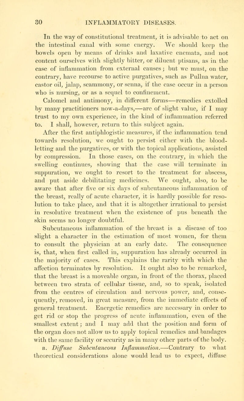 In the way of constitutional treatment^ it is advisable to act on the intestinal canal with some energy. We should keep the bowels open by means of drinks and laxative enemata, and not content ourselves mtli slightly bitter^ or diluent ptisans^ as in the case of inflammation fi'om external causes ; but we must, on the contrary, have recourse to active purgatives, such as Pullna water, castor oil, jalap, scammony, or senna, if the case occur in a person who is nursing, or as a sequel to confinement. Calomel and antimony, in difierent forms—remedies extolled by many practitioners now-a-days,—are of slight value, if I may trust to my own experience, in the kind of inflammation referred to. I shall, however, return to this subject again. After the first antiphlogistic measures, if the inflammation tend towards resolution, Ave ought to persist either with the blood- letting and the purgatives, or with the topical applications, assisted by compression. In those cases, on the contrary, in which the swelling continues, showing that the case will terminate in suppuration, we ought to resort to the treatment for abscess, and put aside debilitating medicines. We oiiglit, also, to be aware that after five or six days of subcutaneous inflammation of the breast, really of acute character, it is hardly possible for reso- lution to take place, and that it is altogether irrational to persist in resolutive treatment when the existence of pus beneath the skin seems no longer doubtful. Subcutaneous inflammation of the breast is a disease of too slight a character in the estimation of most women, for them to consult the physician at an early date. The consequence is, that, when first called in, suppuration has already occurred in the majority of cases. This explains the rarity with which the afifection terminates by resolution. It ought also to be remarked, that the breast is a moveable organ, in fi'ont of the thorax, placed between two strata of cellular tissue, and, so to speak, isolated from the centres of circulation and nervous power, and, conse- quently, removed, in great measure, from the immediate efiects of general treatment. Energetic remedies are necessary in order to get rid or stop the progress of acute inflammation, even of the smallest extent ; and I may add that the position and form of the organ does not allow us to apply topical remedies and bandages with the same facility or secui'ity as in many other parts of the body. B. Diffuse Subcutaneous Inflammation.—Contrary to what theoretical considerations alone would lead us to expect, diffiise