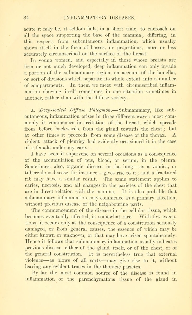acute it may be, it seldom fails, in a short time, to encroach on all the space supporting the base of the mamma; clifFering, in this respect, from subcutaneous inflammation, which usually shows itself in the form of bosses, or projections, more or less accurately circumscribed on the surface of the breast. In young women, and especially in those whose breasts are firm or not much developed, deep inflammation can only invade a portion of the submammary region, on account of the lamellse, or sort of divisions which separate its whole extent into a number of compartments. In them we meet with circumscribed inflam- mation showing itself sometimes in one situation sometimes in another, rather than Avith the difluse variety. A. Deep-seated Diffuse Phlegmon.—Submammary, like sub- cutaneous, inflammation arises in three diflferent ways : most com- monly it commences in irritation of the breast, which spreads from before backwards, from the gland towards the chest -, but at other times it proceeds from some disease of the thorax. A violent attack of pleurisy had evidently occasioned it in the case of a female under my care. I have seen it supervene on several occasions as a consequence of the accumulation of pus, blood, or serum, in the pleura. Sometimes, also, organic disease in the lung—as a vomica, or tuberculous disease, for instance —gives rise to it ; and a fractured rib may have a similar result. The same statement applies to caries, necrosis, and all changes in the parietes of the chest that are in direct relation with the mamma. It is also probable that submammary inflammation may commence as a primary affection, without previous disease of the neighbom-ing parts. The commencement of the disease in the cellular tissue, which becomes eventually affected, is somewhat rare. With few excep- tions, it occurs only as the consequence of a constitution seriously damaged, or from general causes, the essence of which may be either known or unknoAvn, or that may have arisen spontaneously. Hence it follows that submammary inflammation usually indicates previous disease, either of the gland itself, or of the chest, or of the general constitvition. It is nevertheless true that external violence—as blows of all sorts—may give rise to it, without lea\dng any e\àdent traces in the thoracic parietes. By far the most common source of the disease is found m inflammation of the parenchymatous tissue of the gland in