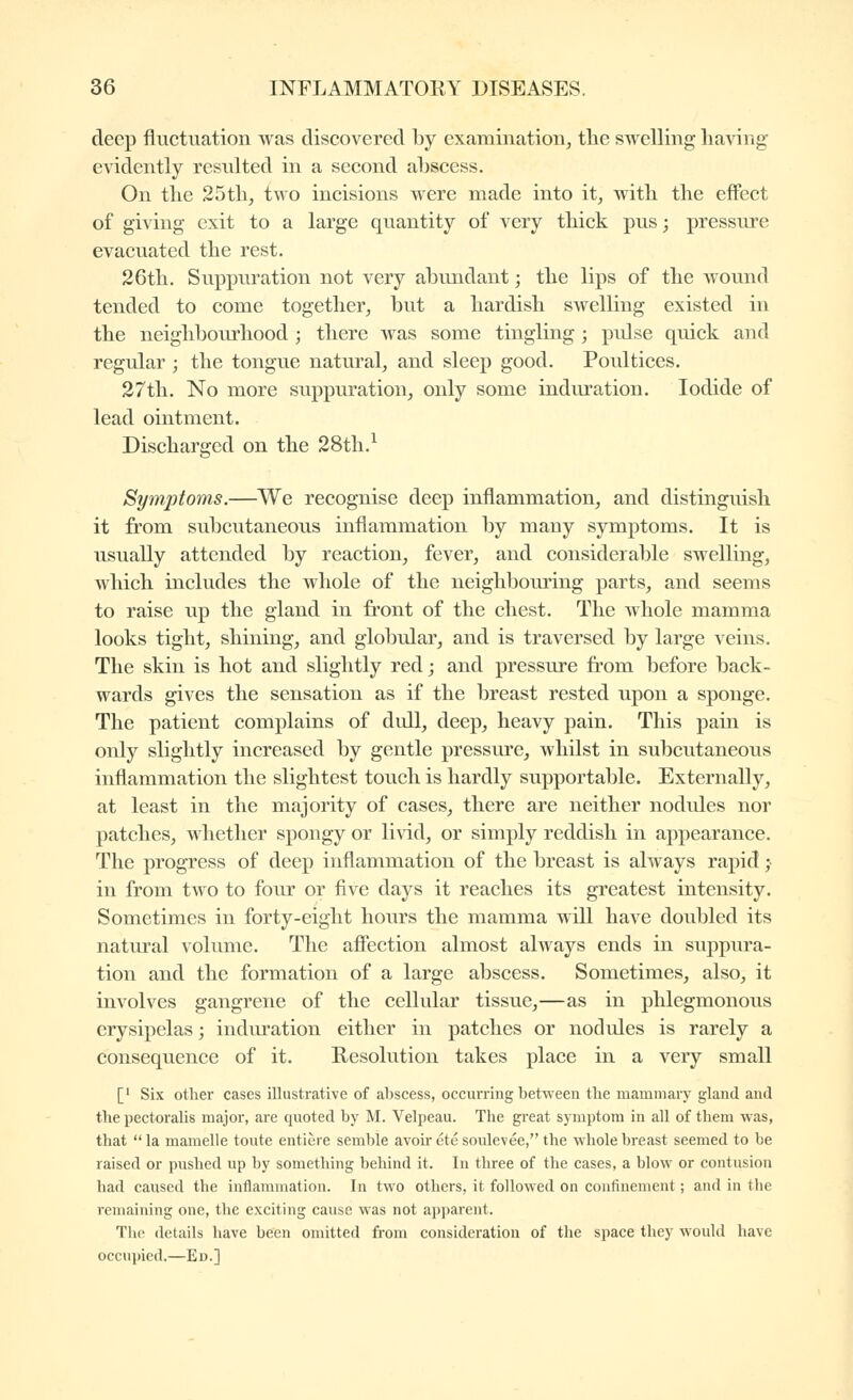 deep fluctuation was discovered by examination, the swelling having evidently resulted in a second abscess. On the 25th, two incisions were made into it, with the effect of giving exit to a large quantity of very thick pus ; pressure evacuated the rest. 26tli. Suppuration not very abundant ; the lips of the wound tended to come together, but a hardish swelling existed in the neighboirrhood ; there was some tingling ; pidse quick and regular ; the tongue natural, and sleep good. Poultices. 27tli. No more suppuration, only some induration. Iodide of lead ointment. Discharged on the 28th.^ Symptoms.—We recognise deep inflammation, and distinguish it from subcutaneous inflammation by many symptoms. It is usually attended by reaction, fever, and considerable swelling, which includes the whole of the neighbouring parts, and seems to raise up the gland in front of the chest. The whole mamma looks tight, shining, and globular, and is traversed by large veins. The skin is hot and slightly red ; and pressure from before back- wards gives the sensation as if the breast rested upon a sponge. The patient complains of didl, deep, heavy pain. This pain is only slightly increased by gentle pressure, whilst in subcutaneous inflammation the slightest touch is hardly supportable. Externally, at least in the majority of cases, there are neither nodules nor patches, whether spongy or livid, or simply reddish in appearance. The progress of deep inflammation of the breast is always rapid ; in from two to four or five days it reaches its greatest intensity. Sometimes in forty-eight hours the mamma will have doubled its natural volume. The affection almost always ends in suppura- tion and the formation of a large abscess. Sometimes, also, it involves gangrene of the cellular tissue,—as in phlegmonous erysipelas ; induration either in patches or nodules is rarely a consequence of it. Resolution takes place in a very small [' Six other cases illustrative of abscess, occurring between the mammary gland and the pectoralis major, are quoted by M. Velpeau. The great symptom in all of them was, that  la mamelle toute entière semble avoh- été soulevée, the whole breast seemed to be raised or pushed up by something behind it. In three of the cases, a blow or contusion had caused the inflammation. In two others, it followed on confinement ; and in the remaining one, the exciting cause was not apparent. The details have been omitted from consideration of the space they would have occupied.—Ed.]