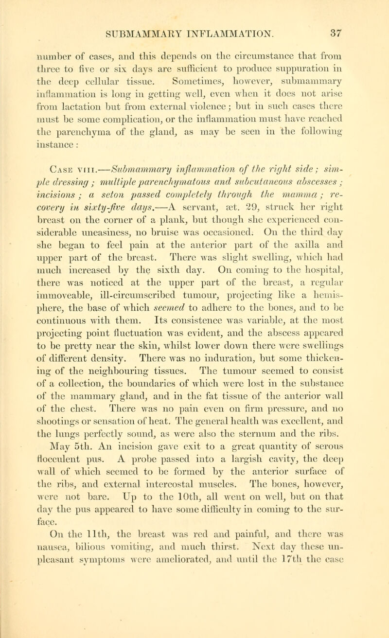 number of cases, and this depends on the circumstance that from three to five or six days are sufficient to produce suppuration in the deep cellular tissue. Sometimes, however, su1)mammary inflammation is long in getting well, even when it does not arise from lactation but from external violence ; but in such cases there must be some complication, or the inflammation must have reached the parenchyma of the gland, as may be seen in the following instance : Case viii.—Submammary inflammation of the 7'ight side; sim- ple dressing ; multiple parenchymatous and subcutaneous abscesses ; incisions ; a seton passed completely through the mamma ; re- covery in sixty-five days.—A servant, set. 29, struck her right breast on the corner of a plank, but though she experienced con- siderable uneasiness, no bruise was occasioned; On the third day she began to feel pain at the anterior part of the axilla and upper part of the breast. There was slight swelling, ^\'hich had much increased by the sixth day. On coming to the hospital, there was noticed at the upper part of the breast, a regular immoveable, ill-circumscribed tumour, projecting like a hemis- phere, the base of Avhicli seemed to adhere to the bones, and to be continuous with them. Its consistence was variable, at the most projecting point fluctuation was evident, and the abscess appeared to be pretty near the skin, whilst lower doAvn there were swellings of diflerent density. There was no induration, but some thicken- ing of the neighbouring tissues. The tumour seemed to consist of a collection, the boundaries of which were lost in the substance of the mammary gland, and in the fat tissue of the anterior wall of the chest. There was no pain even on firm pressure, and no shootings or sensation of heat. The general health was excellent, and the lungs perfectly sound, as were also the sternum and the ri])s. May 5th. An incision gave exit to a great quantity of serous flocculent pus. A probe passed into a largish cavity, the deep wall of which seemed to be formed by the anterior siu'face of the ribs, and external intercostal muscles. The bones, however, were not bare. Up to the 10th, all went on well, but on that day the pus appeared to have some difficulty in coming to the siu'- face. On the 11th, the breast was red and painful, and there Avas nausea, bilious vomiting, and much thirst. Next day these im- pleasant symptoms were ameliorated, and until the 17tli the case