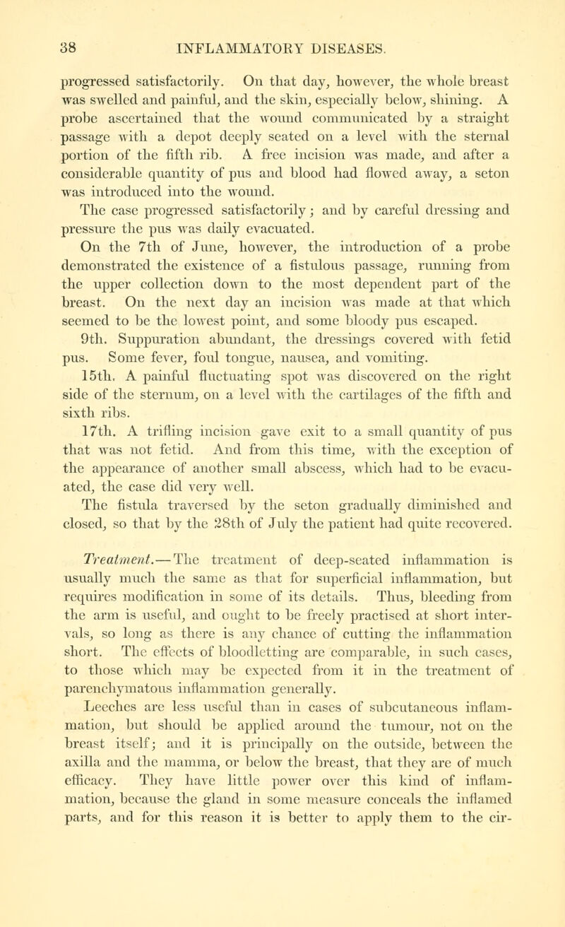 progressed satisfactorily. On that day, however, the whole breast was swelled and painful, and the skin, especially below, shining. A probe ascertained that the wonnd commnnicated by a straight passage with a depot deeply seated on a level with the sternal portion of the fifth rib. A free incision was made, and after a considerable quantity of pus and blood had flowed away, a seton was introduced into the wound. The case progressed satisfactorily ; and by careful dressing and pressure the pus was daily evacuated. On the 7th of June, however, the introduction of a probe demonstrated the existence of a fistulous passage, running from the upper collection down to the most dependent part of the breast. On the next day an incision was made at that which seemed to be the lowest point, and some bloody pus escaped. 9th. Suppuration abundant, the dressings covered with fetid pus. Some fever, foul tongue, nausea, and vomiting. 15th. A painfal fluctuating sj)ot was discovered on the right side of the sternum, on a level with the cartilages of the fifth and sixth ribs. 17th. A trifling incision gave exit to a small quantity of pus that was not fetid. And from this time, with the exception of the appearance of another small abscess, which had to be evacu- ated, the case did very well. The fistula traversed b}^ the seton gradually diminished and closed, so that by the 28th of July the patient had quite recovered. Treatment.—The treatment of deep-seated inflammation is usually much the same as that for siiperficial inflammation, but requires modification in some of its details. Thus, bleeding from the arm is usefid, and ouglit to be freely practised at short inter- vals, so long as there is any chance of cutting the inflammation short. The eflects of bloodletting are comparable, in such cases, to those which may be expected from it in the treatment of parenchymatous inflammation generally. Leeches are less useful than in cases of subcutaneous inflam- mation, but should be applied around the tumour, not on the breast itself; and it is principally on the outside, between the axilla and the mamma, or below the breast, that they are of much efficacy. They have little power over this kind of inflam- mation, because the gland in some measure conceals the inflamed parts, and for this reason it is better to apply them to the cir-