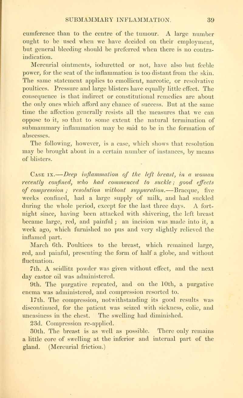 cumference than to the centre of the tumour. A large number ought to be used when we have decided on their employment, but general bleeding should be preferred when there is no contra- indication. Mercurial ointments, ioduretted or not, have also but feeble power, for the seat of the inflammation is too distant from the skin. The same statement applies to emollient, narcotic, or resolvative poultices. Pressure and large blisters have equally little effect. The consequence is that indirect or constitutional remedies are about the only ones which afford any chance of success. But at the same time the affection generally resists all the measures that we can oppose to it, so that to some extent the natural termination of submammary inflammation may be said to be in the formation of abscesses. The following, however, is a case, which shows that resolution may be brought about in a certain number of instances, by means of blisters. Case ix.—Deep inflammation of the left breast, in a woman recently confined, ivho had commenced to suckle ; good effects of compression ; resolution without suppuratioti.—Bracque, five weeks confined, had a large supply of milk, and had suckled during the whole period, except for the last three days. A fort- night since, having been attacked with shivering, the left breast became large, red, and painful ; an incision was made into it, a week ago, which furnished no pus and very slightly relieved the inflamed part. March 6th. Poultices to the breast, which remained large, red, and painful, presenting the form of half a globe, and without fluctuation. 7th. A seidlitz powder was given without effect, and the next day castor oil Avas administered. 9th. The piu-gative repeated, and on the 10th, a purgative enema was administered, and compression resorted to. 17th. The compression, notwithstanding its good results was discontinued, for the patient was seized with sickness, colic, and imeasiness in the chest. The swelling had diminished. 23d. Compression re-applied. 30th. The breast is as well as possible. There only remains a little core of swelling at the inferior and internal part of the gland. (Mercurial friction.)