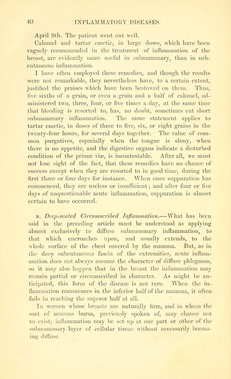 April 9th. The patient went out well. Calomel and tartar emetic, in large doses, which have been vaguely recommended in the treatment of inflammation of the breast, are evidently more useful in submammary, than in sub- cutaneous inflammation. I have often employed these remedies, and though the results were not remarkable, they nevertheless have, to a certain extent, justified the praises which have been bestovfed on them. Thus, five sixths of a grain, or even a grain and a half of calomel, ad- ministered two, three, four, or five times a day, at the same time that bleeding is resorted to, has, no doubt, sometimes cut short submammary inflammation. The same statement applies to tartar emetic, in doses of three to five, six, or eight grains in the tAventy-four hours, for several days together. The value of com- mon purgatives, especially when the tongue is slimy, when there is no appetite, and the digestive organs indicate a disturbed condition of the priraœ vise, is incontestable. After all, we miist not lose sight of the fact, that these remedies have no chance of success except when they are resorted to in good time, during the first three or four days for instance. When once suppm'ation has commenced, they are useless or insufficient ; and after four or five days of unquestionable acute inflammation, suppuration is almost certain to have occurred. B. Deep-seated Circumscribed Inflammation.—What has been said in the preceding article must be understood as applying almost exclusively to diflîise submammary inflammation, to that which encroaches upon, and usually extends, to the whole surface of the chest covered by the mamma. But, as in the deep subcutaneous fascia of the extremities, acute inflam- mation does not always assume the character of diffuse phlegmon, so it may also happen that in the breast the inflammation may remain partial or circumscribed in character. As might be an- ticipated, this form of the disease is not rare. When the in- flammation commences in the inferior half of the mamma, it often fails in reaching the superor half at all. In women whose breasts are natm'ally firm, and in whom the sort of mucous bursa, previously spoken of, may chance not to exist, inflammation may be set up at one part or other of the subniannnary layer of cellular tissue without necessarily becom- ing' diffuse.