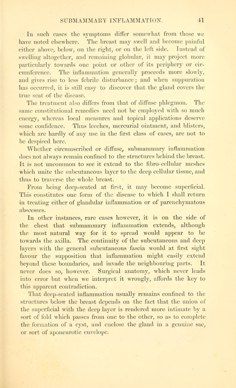 In such cases the symptoms differ somewhat from those we have noted elsewhere. The breast may swell and become painful either above, below, on the right, or on the left side. Instead of swelling altogether, and remaining globidar, it may project more particularly towards one point or other of its periphery or ch'- cumference. The inflammation generally proceeds more slowly, and gives rise to less febrile disturbance ; and when suppuration has occru'red, it is still easy to discover that the gland covers the true seat of the disease. The treatment also differs fi'om that of diffuse phlegmon. The same constitutional remedies need not be employed with so much energy, whereas local measures and topical applications deserve some confidence. Thus leeches, mercurial ointment, and blisters, which are hardly of any use in the first class of cases, are not to be despised here. Whether circumscribed or diffuse, submammary inflammation does not always remain confined to the structures behind the breast. It is not uncommon to see it extend to the fibro-cellular meshes which unite the suljcutaneous layer to the deep cellular tissue, and thus to traverse the whole breast. From being deep-seated at first, it may become superficial. This constitutes one form of the disease to which I shall return in treating either of glandular inflammation or of parenchymatous abscesses. In other instances, rare cases however, it is on the side of the chest that submammary inflammation extends, although the most natural way for it to spread would appear to be towards the axilla. The continuity of the subcutaneous and deep layers with the general subcutaneous fascia would at first sight favoiu the supposition that inflammation might easily extend beyond these boundaries, and invade the neighbouring parts. It never does so, however. Siu-gical anatomy, which never leads into error but when we interpret it wrongly, affords the key to this apparent contradiction. That deep-seated inflammation usually remains confined to the structures below the breast depends on the fact that the union of the superficial with the deep layer is rendered more intimate by a sort of fold which passes from one to the other, so as to complete the formation of a cyst, and enclose the gland in a genuine sac, or sort of aponem*otic envelope.