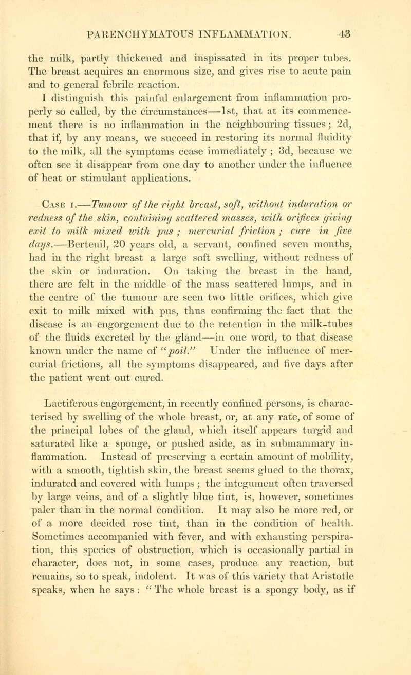 the milk, partly thickened and inspissated in its proper tubes. The breast acquires an enormous size, and gives rise to acute pain and to general febrile reaction. I distinguish this painful enlargement from inflammation pro- perly so called, by the circumstances—1st, that at its commence- ment there is no inflammation in the neighbouring tissues ; 2d, that if, by any means, we succeed in restoring its normal fluidity to the milk, all the symptoms cease immediately ; 3d, because we often see it disappear from one day to another under the influence of heat or stimulant applications. Case i.—Tumour of the right breast, soft, without induration or redness of the skin, containiny scattered masses, ivith orifices giving exit to milk mixed with pus ; mercurial friction ; cure in five days.—Berteuil, 20 years old, a servant, confined seven months, had in the right breast a large soft swelling, without redness of the skin or indm-ation. On taking the breast in the hand, there are felt in the middle of the mass scattered lumps, and in the centre of the tumour are seen two little orifices, which give exit to milk mixed with pus, thus confirming the fact that the disease is an engorgement due to the retention in the milk-tubes of the fluids excreted by the gland—in one word, to that disease known imder the name of '^poll.'' Under the influence of mer- curial frictions, all the symptoms disappeared, and five days after the patient went out cured. Lactiferous engorgement, in recently confined persons, is charac- terised by swelling of the whole breast, or, at any rate, of some of the principal lobes of the gland, which itself appears turgid and saturated like a sponge, or pushed aside, as in submammary in- flammation. Instead of preserving a certain amount of mobility, with a smooth, tightish skin, the breast seems glued to the thorax, indiirated and covered with lumps ; the integument often traversed by large veins, and of a slightly blue tint, is, however, sometimes paler than in the normal condition. It may also be more red, or of a more decided rose tint, than in the condition of health. Sometimes accompanied with fever, and with exhausting perspira- tion, this species of obstruction, which is occasionally partial in character, does not, in some cases, produce any reaction, but remains, so to speak, indolent. It was of this variety that Aristotle speaks, when he says :  The whole breast is a spongy body, as if