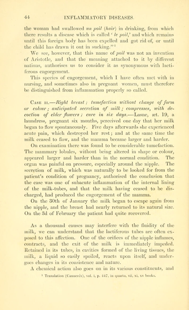 the woman had swallowed un poil [hair] in drinking, from which there results a disease which is called ' le poil,^ and which remains luitil this foreign hody has been expelled and got rid of, or nntil the child has dra^Ti it out in sucking. ^ We see, however, that this name oï poil was not an invention of Aristotle, and that the meaning attached to it by different nations, authorises us to consider it as synonymous with lacti- ferous engorgement. This species of engorgement, which I have often met with in nursing, and sometimes also in pregnant women, must therefore be distinguished from inflammation properly so called. Case ii.—Right breast; tumefaction ivithout change of form or colour ; anticipated secretion of milk • comjjresses, ivith de- coction of elder flowers ; cure in six days.—Lasne, set. 19, a laundress, pregnant six months, perceived one day that her milk began to flow spontaneously. Five days afterwards she experienced acute pain, which destroyed her rest ; and at the same time the milk ceased to flow, and the mamma became larger and harder. On examination there was found to be considerable tumefaction. The mammary lobules, without being altered in shape or coloiu, appeared larger and harder than in the normal condition. The organ was painful on pressure, especially around the nipple. The secretion of milk, which was naturally to be looked for from the patient's condition of pregnancy, authorised the conclusion that the case was one of subacute inflammation of the internal lining of the milk-tubes, and that the milk ha^dng ceased to be dis- charged, had produced the engorgement of the mamma. On the 30th of January the milk began to escape again from the nipple, and the breast had nearly retiu'ned to its natural size. On the 3d of February the patient had quite recovered. As a thousand causes may interfere with the fluidity of the milk, we can understand that the lactiferous tubes are often ex- posed to this afifection. One of the orifices of the nipple inflames, contracts, and the exit of the milk is immediately impeded. Kctained in its tubes, in cavities formed of the living tissues, the milk, a liquid so easily spoiled, reacts upon itself, and under- goes changes in its consistence and nature. A chemical action also goes on in its various constituents, and ' Translation (Cannerés), vol. i, p. 447, in quarto, vii, xi, xv books.
