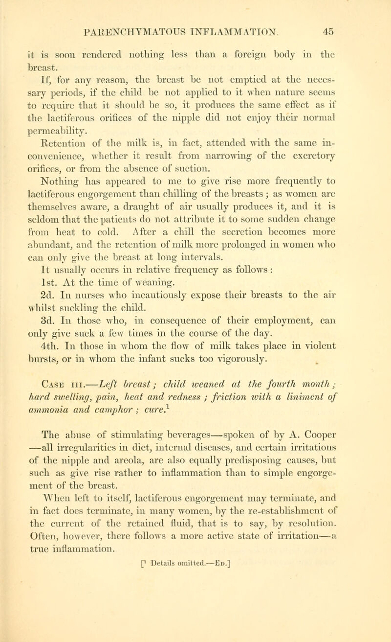 it is soon rendered nothing less than a foreign body in the breast. If, for any reason, the breast be not emptied at the neces- sary periods, if the chikl be not applied to it when natiu'e seems to require that it should be so, it produces the same effect as if the lactiferous orifices of the nipple did not enjoy their normal permeability. Retention of the milk is, in fact, attended with the same in- convenience, Avhether it result fi'om narrowing of the excretory orifices, or fi'om the absence of suction. Nothing has appeared to me to give rise more frequently to lactiferous engorgement than chilling of the breasts ; as women are themselves aware, a draught of air usually produces it, and it is seldom that the patients do not attribute it to some sudden change from heat to cold. After a chill the secretion becomes more abundant, and the retention of milk more prolonged in women who can only give the breast at long intervals. It usually occiu's in relative frequency as follows ; 1st. At the time of weaning. 2d. In nurses w^ho incautiously expose their breasts to the air whilst suckling the child. 3d. In those who, in consequence of their employment, can only give suck a few times in the course of the day. 4th. In those in whom the flow of milk takes place in violent bursts, or in whom the infant sucks too vigorously. Case hi.—Left breast ; child iveaned at the fourth month ; hard swelling, pain, heat and redness ; friction with a liniment of ammonia and camphor ; cure} The abuse of stimulating beverages—spoken of by A. Cooper —all irregvJarities in diet, internal diseases, and certain irritations of the nipple and areola, are also equally predisposing causes, but such as give rise rather to inflammation than to simple engorge- ment of the breast. When left to itself, lactiferous engorgement may terminate, and in fact does terminate, in many women, by the re-establishment of the current of the retained fluid, that is to say, by resolution. Often, however, there follows a more active state of irritation—a true inflammation. [' Details omitted.—Ed.]