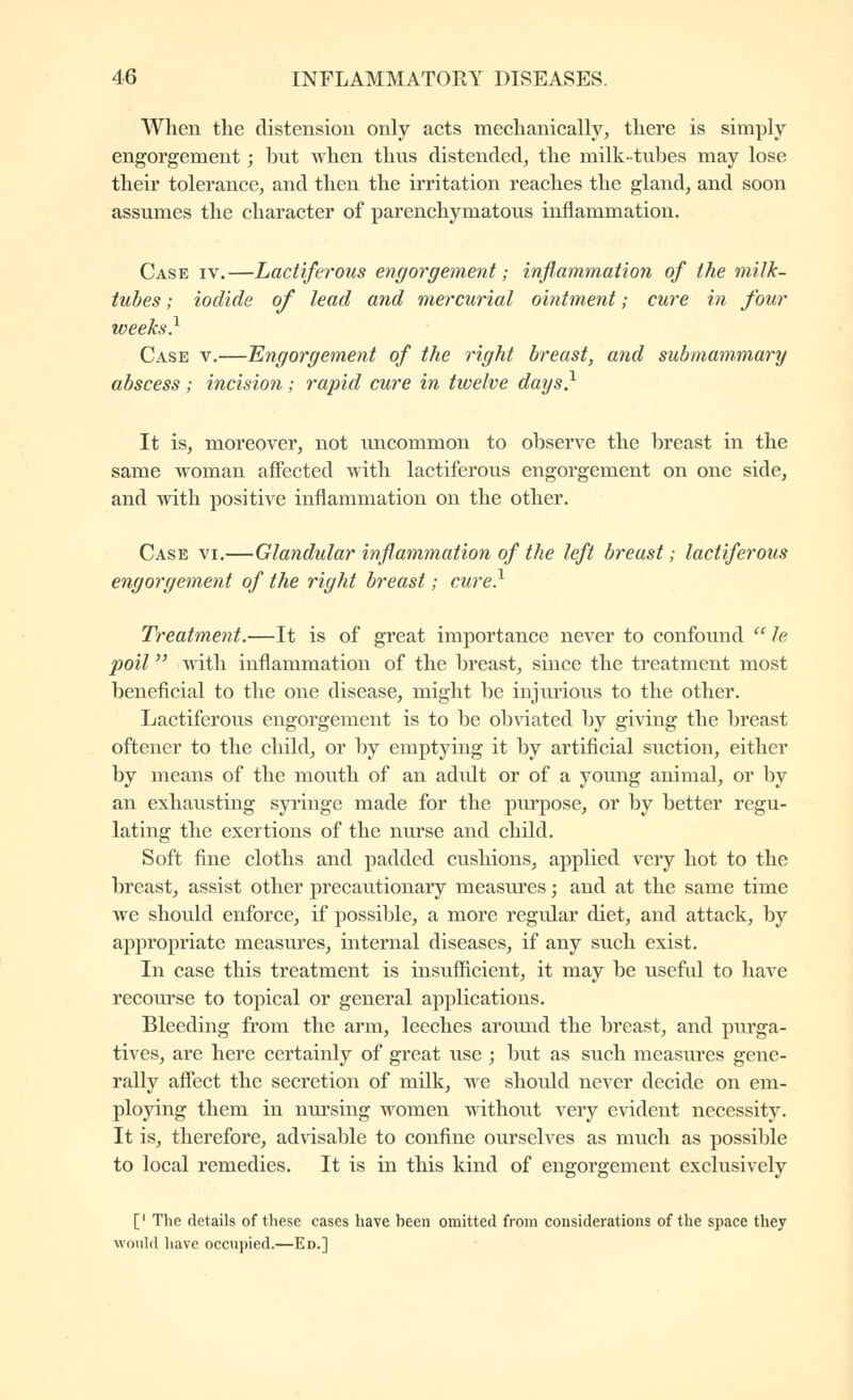 When tlie distension only acts mechanically, there is simply engorgement ; l)ut when thus distended, the milk-tubes may lose their tolerance, and then the irritation reaches the gland, and soon assumes the character of parenchymatous inflammation. Case iv.—Lactiferous engorgement ; inflammation of the milk- tubes ; iodide of lead and mercurial ointment ; cure in four weeks} Case v,—Engorgement of the right breast, and submammary abscess ; incision ; rapid cure in twelve days} It is, moreover, not uncommon to observe the breast in the same woman affected with lactiferous engorgement on one side, and with positive inflammation on the other. Case vi.—Glandular inflammation of the left breast ; lactiferous engorgement of the right breast ; cure} Treatment.—It is of great importance never to confound  le poil  Avith inflammation of the breast, since the treatment most beneficial to the one disease, might be injurious to the other. Lactiferous engorgement is to be ob\dated by giving the breast oftener to the child, or by emptying it by artificial suction, either by means of the mouth of an adult or of a young animal, or by an exhausting syi'inge made for the pui-pose, or by better regu- lating the exertions of the nurse and child. Soft fine cloths and padded cushions, applied very hot to the breast, assist other precautionary measures -, and at the same time we should enforce, if possible, a more regular diet, and attack, by appropriate measures, internal diseases, if any such exist. In case this treatment is insufficient, it may be useful to have recoiu^se to topical or general applications. Bleeding from the arm, leeches aroimd the breast, and purga- tives, are here certainly of great use ; but as such measures gene- rally affect the secretion of milk, we should never decide on em- ploying them in nursing women without very evident necessity. It is, therefore, advisable to confine ourselves as much as possible to local remedies. It is in this kind of engorgement exclusively [' The details of these cases have been omitted from considerations of the space they would have occupied.—Ed.]