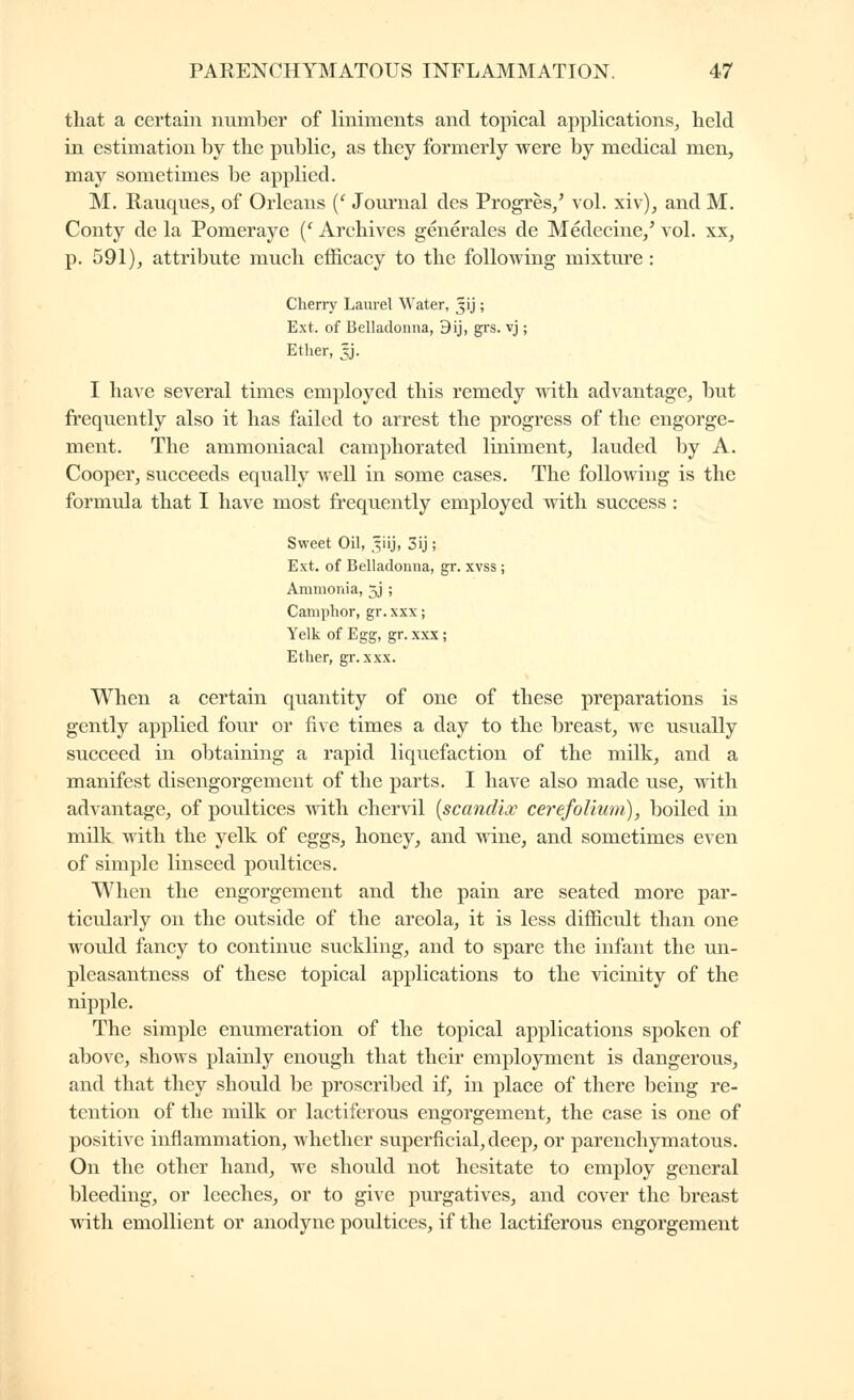 that a certain number of liniments and topical applications, held in estimation by the pubKc, as they formerly were by medical men, may sometimes be applied. M. RauqueSj of Orleans {' Journal des Progrès/ vol. xiv), and M. Conty de la Pomeraye {' Archives générales de Médecine/ vol. xx, p. 591), attribute much efficacy to the following mixture : Chern' Laurel Water, 3ij ; Ext. of Belladonna, 9ij, grs. vj ; Ether, 5J. I have several times employed this remedy with advantage, but frequently also it has failed to arrest the progress of the engorge- ment. The ammoniacal camphorated liniment, lauded by A. Cooper, succeeds equally well in some cases. The following is the formula that I have most frequently employed with success : Sweet Oil, 3iij, 3ij ; Ext. of Belladonna, gr. xvss ; Ammonia, 5J ; Camphor, gr. xxx ; Yelk of Egg, gr. xxx ; Ether, gr. xxx. When a certain quantity of one of these preparations is gently applied four or five times a day to the breast, we usually succeed in obtaining a rapid liquefaction of the milk, and a manifest disengorgement of the parts. I have also made use, with advantage, of poultices with chervil {scandix cerefoUum), boiled in milk with the yelk of eggs, honey, and ^dne, and sometimes even of simple linseed poultices. When the engorgement and the pain are seated more par- ticularly on the outside of the areola, it is less difficult than one would fancy to continue suckling, and to spare the infant the un- pleasantness of these topical applications to the vicinity of the nipple. The simple enumeration of the topical applications spoken of above, shows plainly enough that their employment is dangerous, and that they should be proscribed if, in place of there being re- tention of the milk or lactiferous engorgement, the case is one of positive inflammation, whether superficial, deep, or parenchymatous. On the other hand, we should not hesitate to employ general bleeding, or leeches, or to give pm^gatives, and cover the breast with emollient or anodyne poultices, if the lactiferous engorgement