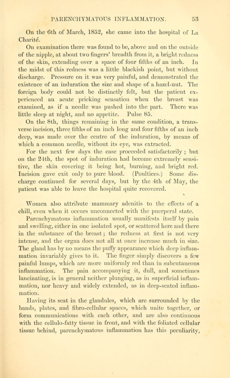 On the 6th of March^ 1852, she came into the hospital of La Charité. On examination there was found to be, above and on the ontside of the nipple, at about two fingers' breadth from it, a bright redness of the skin, extending over a space of four fifths of an inch, lu the midst of this redness was a little blackish point, but without discharge. Pressiu'c on it was very painful, and demonstrated the existence of an induration the size and shape of a hazel-nut. The foreign body could not be distinctly felt, but the patient ex- perienced an acute pricking sensation when the breast was examined, as if a needle was pushed into the part. There was little sleep at night, and no appetite. Pulse 85. On the 8th, things remaining in the same condition, a trans- verse incision, three fifths of an inch long and four fifths of an inch deep, was made over the centre of the induration, by means of which a common needle, without its eye, was extracted. For the next few days the case proceeded satisfactorily ; but on the 2lth, the spot of induration had become extremely sensi- tive, the skin covering it being hot, burning, and bright red. Incision gave exit only to piu'c blood. (Poultices.) Some dis- charge continued for several days, but by the 4th of May, the patient was able to leave the hospital quite recovered. Women also attribute mammary adenitis to the effects of a chni, even when it occurs unconnected -with the puerperal state. Parenchymatous inflammation usually manifests itself by pain and swelling, either in one isolated spot, or scattered here and there in the substance of the breast ; the redness at first is not very intense, and the organ does not all at once increase much in size. The gland has by no means the pufiy appearance which deep inflam- mation invariably gives to it. The finger simply discovers a few painful lumps, which are more uniformly red than in subcutaneous inflammation. The pain accompanying it, dull, and sometimes lancinating, is in general neither plunging, as in superficial inflam- mation, nor hea^y and widely extended, as in deep-seated inflam- mation. Having its seat in the glandules, which are surrounded by the bands, plates, and fibro-cellular spaces, which unite together, or form communications with each other, and are also continuous with the cellulo-fatty tissue in front, and with the foliated celliilar tissue behind, parenchymatous inflammation has this peculiarity.