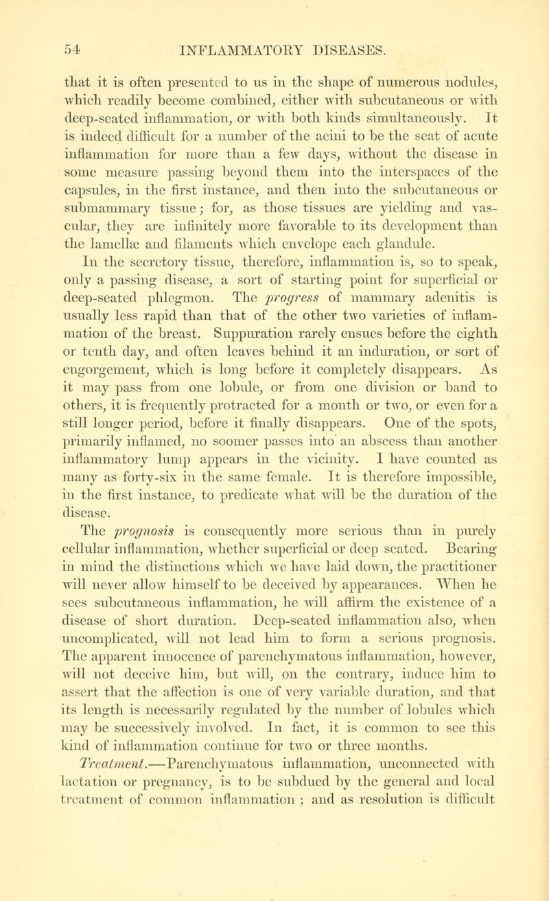 that it is often presented to us in the shape of numerous nodules, which readily hecome comhined, cither with subcutaneous or with deep-seated inflammation, or with both kinds simultaneously. It is indeed difficult for a number of the acini to be the seat of acute inflammation for more than a few days, without the disease in some measure passing beyond them into the interspaces of the capsules, in the first instance, and then into the subcutaneous or submammary tissue j for, as those tissues are yielding and vas- cular, they are infinitely more favorable to its development than the lamellœ and filaments which envelope each glandule. In the secretory tissue, therefore, inflammation is, so to speak, only a passing disease, a sort of starting point for superficial or deep-seated phlegmon. The progress of mammary adenitis is usually less rapid than that of the other two varieties of inflam- mation of the breast. Suppuration rarely ensues before the eighth or tenth day, and often leaves behind it an indiu*ation, or sort of engorgement, which is long before it completely disappears. As it may pass from one lobule, or from one division or band to others, it is frequently protracted for a month or two, or even for a still longer period, before it finally disappears. One of the spots, primarily inflamed, no soomer passes into an abscess than another inflammatory lump appears in the vicinity. I have counted as many as forty-six in the same female. It is therefore impossible, in the first instance, to predicate what will be the duration of the disease. The prognosis is consequently more serious than in purely cellular inflammation, whether superficial or deep seated. Bearing in mind the distinctions which we have laid down, the practitioner will never allow himself to be deceived by appearances. When he sees subcutaneous inflammation, he Avill affirm the existence of a disease of short diu'ation. Deep-seated inflammation also, when uncomplicated, will not lead him to form a serious prognosis. The apparent innocence of parenchymatous inflammation, however, will not deceive him, but will, on the contrary, induce him to assert that the affection is one of very variable duration, and that its length is necessarily regulated by the number of lobules which may be successively involved. In fact, it is common to see this kind of inflammation continue for two or three months. Treatment.—Parenchymatous inflammation, unconnected with lactation or pregnancy, is to be subdued by the general and local treatment of common inflammation ; and as resolution is difficult