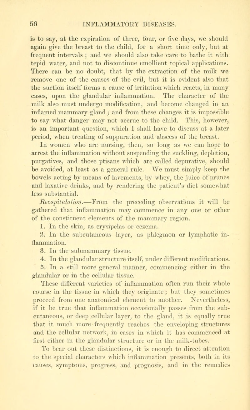 is to say^ at the expii'ation of tliree^ four, or five days, we should again give the breast to the chikl, for a short time only, but at frequent intervals ; and we should also take care to bathe it with tepid water, and not to discontinue emollient topical applications. There can be no doubt, that hj the extraction of the milk we remove one of the causes of the evil, but it is e\ident also that the suction itself forms a cause of irritation which reacts, in many cases, upon the glandular inflammation. The character of the milk also must imdergo modification, and become changed in an inflamed mammary gland ; and from these changes it is impossible to say what danger may not accrue to the child. This, however, is an important question, which I shall have to discuss at a later period, when treating of suppuration and abscess of the breast. In women who are niu'sing, then, so long as we can hope to arrest the inflammation without suspending the suckling, depletion, purgatives, and those ptisans which are called depurative, should be avoided, at least as a general rule. We must simply keep the bowels acting by means of lavements, by whey, the juice of prunes and laxative drinks, and by rendering the patient's diet somewhat less substantial. Recapitulation.—From the preceding observations it will be gathered that inflammation may commence in any one or other of the constituent elements of the mammary region. 1. In the skin, as erysipelas or eczema. 2. In the subcutaneous layer, as phlegmon or lymphatic in- flammation. 3. In the submammary tissue. 4. In the glandular structure itself, imder diflcrent modifications. 5. In a still more general manner, commencing either in the glandular or in the cellular tissue. These different varieties of inflammation often run their Avhole course in the tissue in which they originate; but they sometimes proceed from one anatomical element to another. Nevertheless, if it be true that inflammation occasionally passes from the sub- cutaneous, or deep cellular layer, to the gland, it is equally true that it much more frequently reaches the enveloping structures and the cellular netAvork, in cases in which it has commenced at first either in the glandular strvicture or in the milk-tubes. To bear out these distinctions, it is enough to direct attention to the special characters which inflammation presents, both in its caiises, symptoms, progress, and prognosis, and in the remedies