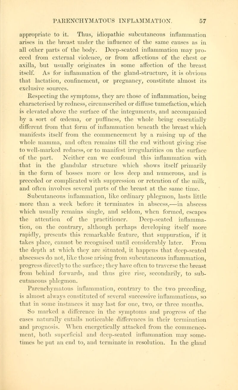 appropriate to it. Thus, idiopathic subcutaneous inflammation arises in the breast under the influence of the same causes as in all other parts of the body. Deep-seated inflammation may pro- ceed from external Aiolence, or from aflections of the chest or axilla, but usually originates in some afiection of the breast itself. As for inflammation of the gland-structure, it is obvious that lactation, confinement, or pregnancy, constitute almost its exclusive sources. Respecting the sjniiptoms, they are those of inflammation, being characterised by redness, circumscribed or diffuse tumefaction, which is elevated above the surface of the integuments, and accompanied by a sort of oedema, or pufiiness, the whole being essentially diflerent from that form of inflammation beneath the breast which manifests itself from the commencement by a raising up of the whole mamma, and often remains till the end Avithout gi^^ing rise to well-marked redness, or to manifest irregularities on the surface of the part. Neither can we confound this inflammation with that in the glandular structure which shows itself primarily in the form of bosses more or less deep and numerous, and is preceded or complicated with suppression or retention of the milk, and often involves several parts of the breast at the same time. Subcutaneous inflammation, like ordinary phlegmon, lasts little more than a week before it terminates in abscess,—in abscess which usually remains single, and seldom, when formed, escapes the attention of the practitioner. Deep-seated inflamma- tion, on the contrary, although perhaps developing itself more rapidly, presents this remarkable feature, that suppiu-ation, if it takes place, cannot be recognised until considerably later. From the depth at which they are situated, it happens that deep-seated abscesses do not, like those arising from subcutaneous inflammation, progress directly to the surface; they have often to traverse the breast from behind forwards, and thus give rise, secondarily, to sub- cutaneous phlegmon. Parenchymatous inflammation, contrary to the two preceding, is almost always constituted of several successive inflammations, so that in some instances it may last for one, two, or three months. So marked a difierence in the symptoms and progress of the cases naturally entails noticeable differences in their termination and prognosis. When energetically attacked from the commence- ment, both superficial and deep-seated inflammation may some- times be put an end to, and terminate in resolution. In the gland