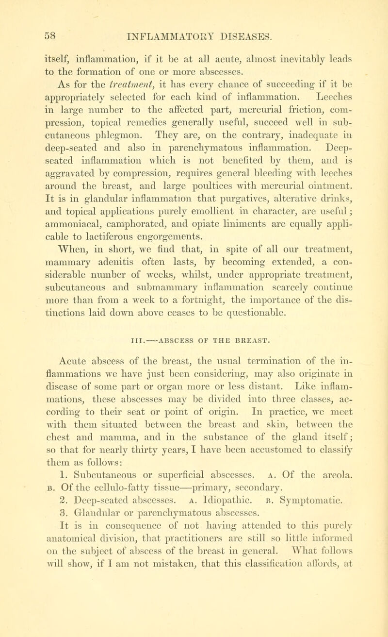 itself, inflammation, if it be at all acute, almost inevitably leads to the formation of one or more abscesses. As for tbe treatment, it has every chance of succeeding if it be approjariately selected for each kind of inflammation. Leeches in large number to the affected part, mercurial friction, com- pression, topical remedies generally useful, succeed well in sub- cutaneous phlegmon. They are, on the contrary, inadequate in deep-seated and also in parenchymatous inflammation. Deep- seated inflammation which is not lienefited by them, and is aggravated by compression, requires general bleeding with leeches around the breast, and large poultices with merciu-ial ointment. It is in glandular inflammation that purgatives, alterative drinks, and topical applications purely emollient in character, are useful ; ammoniacal, camphorated, and opiate liniments are equally appli- cable to lactiferous engorgements. When, in short, we find that, in spite of all our treatment, mammary adenitis often lasts, by becoming extended, a con- siderable number of weeks, whilst, under appropriate treatment, subcutaneous and submammary inflammation scarcely continue more than from a week to a fortnight, the importance of the dis- tinctions laid down above ceases to be questionable. III.—-ABSCESS OF THE BREAST. Acute abscess of the breast, the usual termination of the in- flammations we have just been considering, may also originate in disease of some part or organ more or less distant. Like inflam- mations, these abscesses may be diAdded into three classes, ac- cording to their seat or point of origin. In practice, we meet with them situated between the breast and skin, between the chest and mamma, and in the substance of the gland itself; so that for nearly thirty years, I have been accustomed to classify them as foUoAvs: 1. Subcutaneous or superficial abscesses, a. Of the areola. B. Of the cellulo-fatty tissue—primary, secondary. 2. Deep-seated abscesses, a. Idiopathic, b. Symptomatic. 3. Glandular or parenchymatous abscesses. It is in consequence of not having attended to this piu'ely anatomical division, that practitioners are still so little informed on the subject of abscess of the breast in general. What follows will show, if I am not mistaken, that this classification aflbrds, at