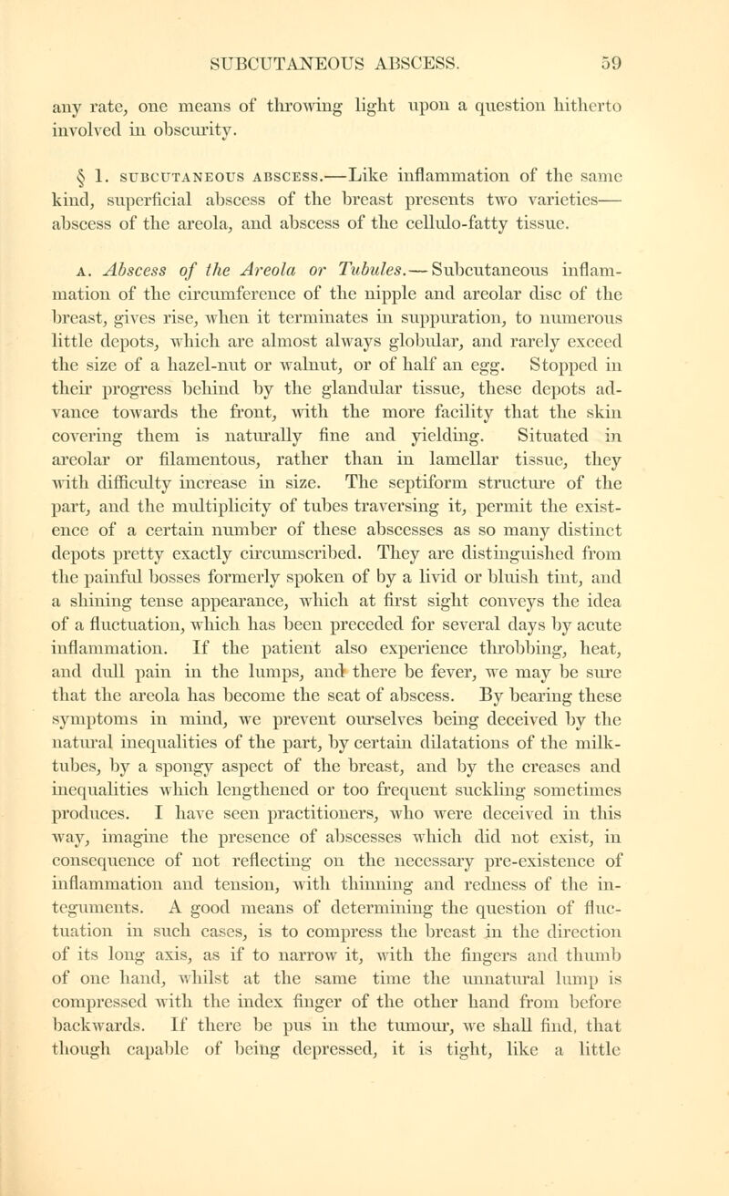 any rate, one means of thromng light upon a question hitherto involved in obscurity. § 1. SUBCUTANEOUS ABSCESS.—Like inflammation of the same kind, superficial abscess of the breast presents two varieties— abscess of the areola, and abscess of the cellulo-fatty tissue. A. Abscess of the Areola or Tubules.— Subcutaneous inflam- mation of the circumference of the nipple and areolar disc of the breast, gives rise, when it terminates in suppuration, to numerous little depots, which are almost always globular, and rarely exceed the size of a hazel-nut or walnut, or of half an egg. Stopped in their progress behind by the glandular tissue, these depots ad- vance towards the front, with the more facility that the skin covering them is natm-ally fine and yielding. Situated in areolar or filamentous, rather than in lamellar tissue, they with difiiculty increase in size. The septiform structure of the part, and the multiplicity of tubes traversing it, permit the exist- ence of a certain number of these abscesses as so many distinct depots pretty exactly circumscribed. They are distinguished from the painful bosses formerly spoken of by a livid or bluish tint, and a shining tense appearance, which at first sight conveys the idea of a fluctuation, which has been preceded for several days by acute inflammation. If the patient also experience throbbing, heat, and dull pain in the lumps, and there be fever, we may be sure that the areola has become the seat of abscess. By bearing these symptoms in mind, we prevent ourselves being deceived by the natiu'al inequalities of the part, by certain dilatations of the milk- tubes, by a spongy aspect of the breast, and by the creases and inequalities which lengthened or too frequent suckling sometimes produces. I have seen practitioners, who were deceived in this way, imagine the presence of abscesses which did not exist, in consequence of not reflecting on the necessary pre-existence of inflammation and tension, with thinning and redness of the in- teguments. A good means of determining the question of fluc- tuation in such cases, is to compress the breast in the direction of its long axis, as if to narrow it, with the fingers and thumb of one hand, whilst at the same time the unnatural lump is compressed with the index finger of the other hand from before backwards. If there be pus in the tumour, we shall find, that though capable of being depressed, it is tight, like a little