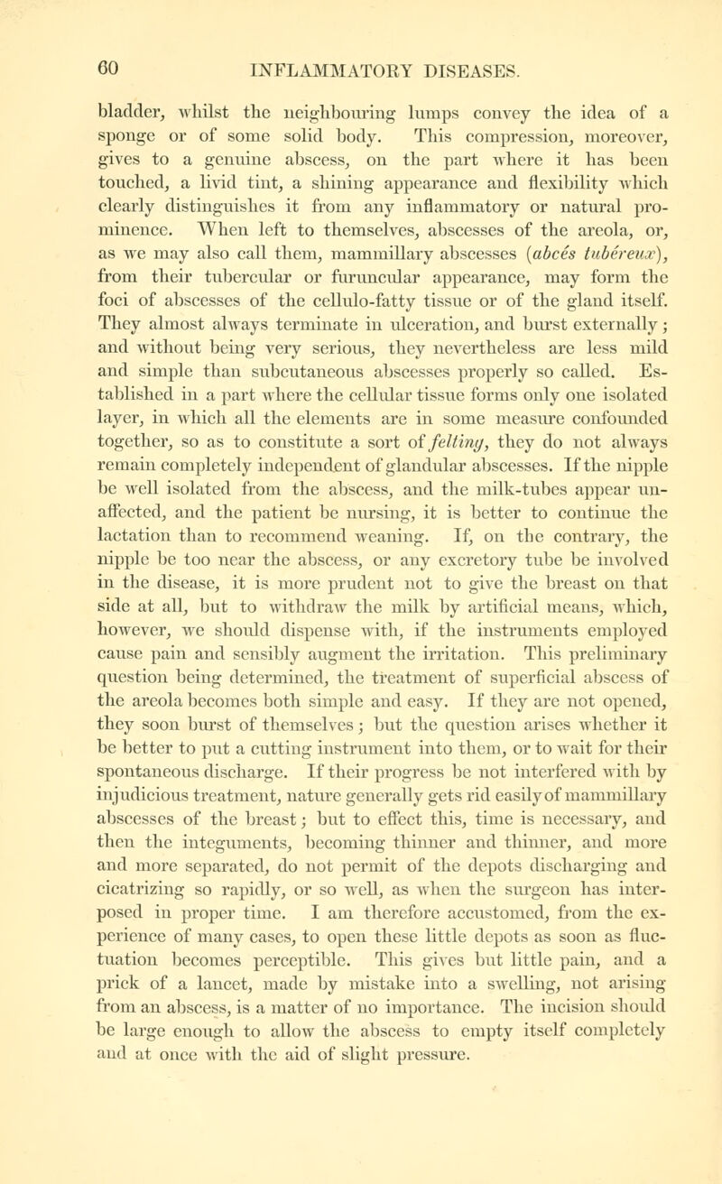 bladder^ whilst the neighbouring himps convey the idea of a sponge or of some solid body. This compression, moreover, gives to a genuine abscess, on the part vvhere it has been touched, a livid tint, a shining appearance and flexibility which clearly distinguishes it from any inflammatory or natural pro- minence. When left to themselves, abscesses of the areola, or, as we may also call them, mammillary abscesses {abcès tubéreux), from their tubercular or furuncular appearance, may form the foci of abscesses of the cellulo-fatty tissue or of the gland itself. They almost always terminate in ulceration, and burst externally ; and without bemg very serious, they nevertheless are less mild and simple than subcutaneous abscesses properly so called. Es- tablished in a part where the cellular tissue forms only one isolated layer, in which all the elements are in some measure confounded together, so as to constitute a sort oi felting, they do not always remain completely independent of glandular abscesses. If the nipple be well isolated from the abscess, and the milk-tubes appear un- affected, and the patient be nursing, it is better to continue the lactation than to recommend weaning. If, on the contrary, the nipple be too near the abscess, or any excretory tube be involved in the disease, it is more prudent not to give the breast on that side at all, but to withdraw the milk by artificial means, which, however, we should dispense with, if the instruments employed cause pain and sensibly augment the irritation. This preliminary question being determined, the treatment of superficial abscess of the areola becomes both simple and easy. If they are not opened, they soon burst of themselves ; but the question arises whether it be better to put a cutting instrument into them, or to wait for their spontaneous discharge. If their progress be not interfered with by injudicious treatment, nature generally gets rid easily of mammillary abscesses of the breast ; but to effect this, time is necessary, and then the integuments, becoming thinner and thimier, and more and more separated, do not permit of the depots discharging and cicatrizing so rapidly, or so well, as when the surgeon has inter- posed in proper time. I am therefore accustomed, from the ex- perience of many cases, to open these little depots as soon as fluc- tuation becomes perceptible. This gives but little pain, and a prick of a lancet, made by mistake into a swelling, not arising from an abscess, is a matter of no importance. The incision should be large enough to allow the abscess to empty itself completely and at once with the aid of slight pressure.