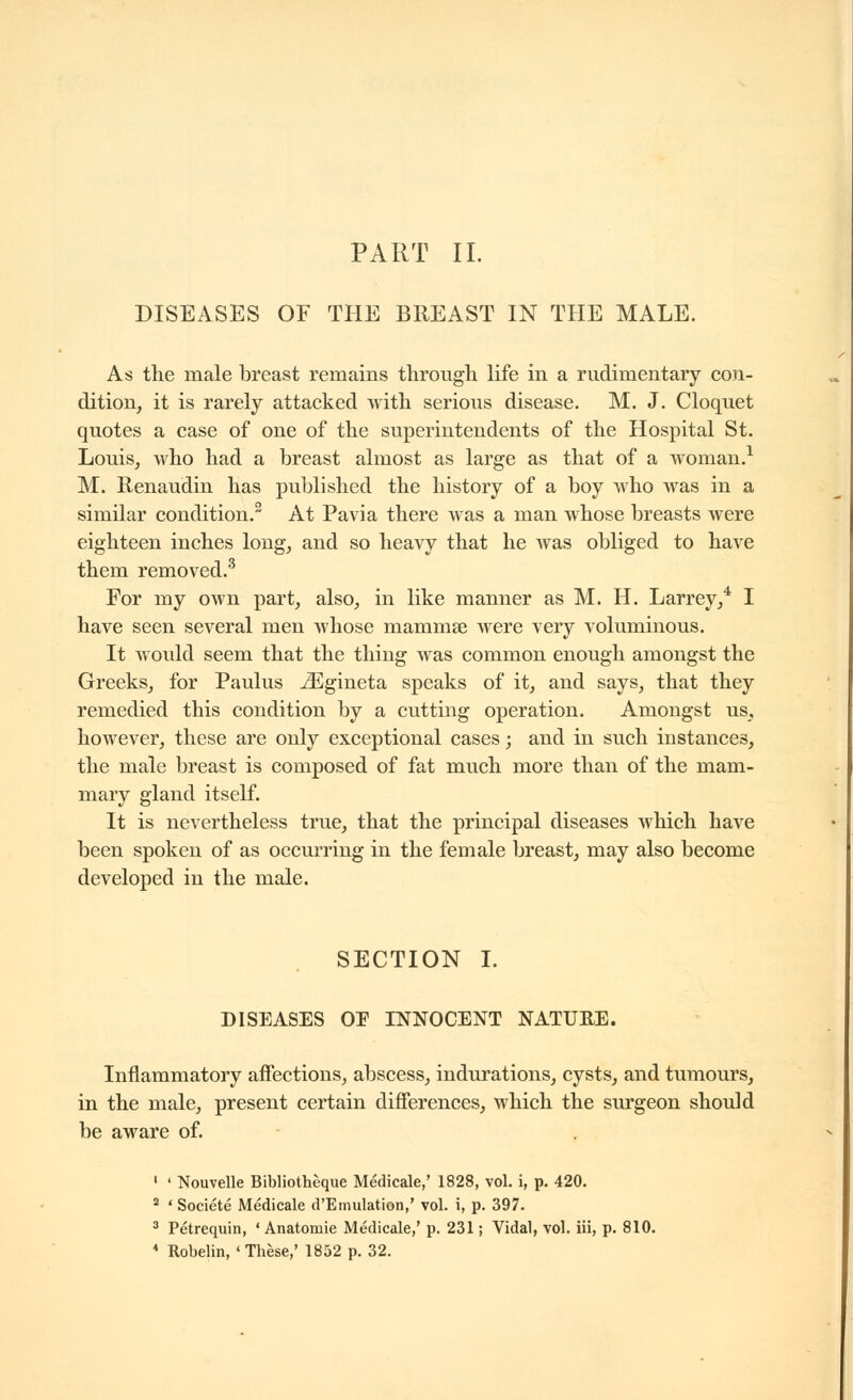 PART II. DISEASES or THE BREAST IN THE MALE. As the male breast remains through life in a rudimentary con- dition^ it is rarely attacked with serious disease. M. J. Cloquet quotes a case of one of the superintendents of the Hospital St. Louis, who had a breast almost as large as that of a woman.^ M. Renaudin has published the history of a boy who was in a similar condition. At Pavia there was a man whose breasts were eighteen inches long, and so heavy that he was obliged to have them removed.^ For my own part, also, in like manner as M. H. Larrey,* I have seen several men whose mammse were very voluminous. It would seem that the thing was common enough amongst the Greeks, for Paulus ^gineta speaks of it, and says, that they remedied this condition by a cutting operation. Amongst us, however, these are only exceptional cases ; and in such instances, the male breast is composed of fat much more than of the mam- mary gland itself. It is nevertheless true, that the principal diseases Avhich have been spoken of as occurring in the female breast, may also become developed in the male. SECTION L DISEASES OE INNOCENT NATURE. Inflammatory affections, abscess, indurations, cysts, and tumours, in the male, present certain differences, which the surgeon should be aware of. ' ' Nouvelle Bibliothèque Médicale,' 1828, vol. i, p. 420. * ' Société Médicale d'Emulation,' vol. i, p. 397. ^ Pétrequin, ' Anatomic Médicale,' p. 231 ; Vidal, vol. Hi, p. 810. * Robelin, ' Thèse,' 1852 p. 32.
