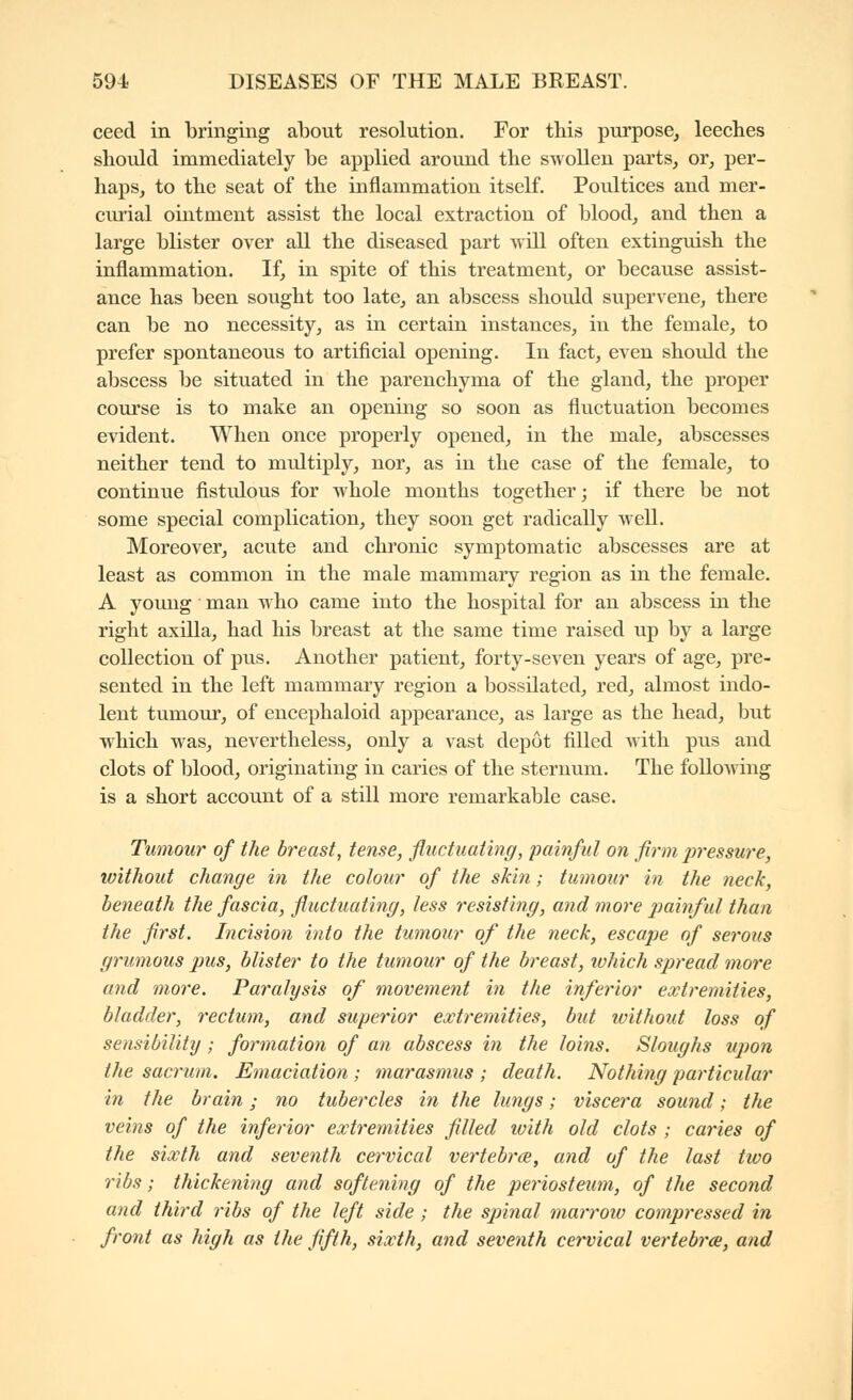 ceed in bringing about resolution. For this purpose, leeches should immediately be applied around the swollen parts_, or, per- haps, to the seat of the inflammation itself. Poultices and mer- curial ointment assist the local extraction of blood, and then a large blister over all the diseased part will often extinguish the inflammation. If, in spite of this treatment, or because assist- ance has been sought too late, an abscess should supervene, there can be no necessity, as in certain instances, in the female, to prefer spontaneous to artificial opening. In fact, even should the abscess be situated in the parenchyma of the gland, the proper course is to make an opening so soon as fluctuation becomes evident. When once properly opened, in the male, abscesses neither tend to multiply, nor, as in the case of the female, to continue fistulous for whole months together; if there be not some special complication, they soon get radically well. Moreover, acute and chronic symptomatic abscesses are at least as common in the male mammary region as in the female. A young man who came into the hospital for an abscess in the right axilla, had his breast at the same time raised up by a large collection of pus. Another patient, forty-seven years of age, pre- sented in the left mammary region a bossilated, red, almost indo- lent tumour, of encephaloid appearance, as large as the head, but which was, nevertheless, only a vast depot filled with pus and clots of blood, originating in caries of the sternum. The folioAving is a short account of a still more remarkable case. Tumour of the breast, tense, fluctuating, painful on firm pressure, without change in the colour of the skin ; tumour in the neck, beneath the fascia, fluctuating, less resisting, and more j)ainful than the flrst. Incision into the tumour of the neck, escape of serous grumous pus, blister to the tumour of the breast, lohich spread more and more. Paralysis of movement in the inferior extremities, bladder, rectum, and superior extremities, but without loss of sensibility ; formation of an abscess in the loins. Sloughs upon the sacrum. Emaciation ; marasmus ; death. Nothing particular in the brain ; no tubercles in the lungs ; viscera sound ; the veins of the inferior extremities filled with old clots ; caries of the sixth and seventh cervical vertebrœ, and of the last two ribs ; thickening and softening of the periosteum, of the second and third ribs of the left side ; the spinal marrow compressed in front as high as the fifth, sixth, and seventh cervical vertebrœ, and