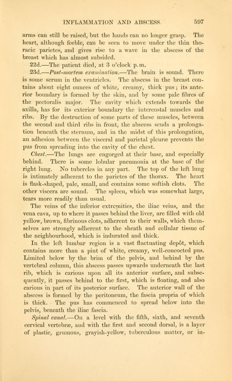 arms can still be raised, but the hands can no longer grasp. The heart, although feeble, can be seen to move under the thin tho- racic parietes, and gives rise to a Avave in the abscess of the breast which has almost subsided. 22d.—The patient died, at 3 o'clock p.m. 23d.—Post-mortem examination.—The brain is sound. There is some serum in the ventricles. The abscess in the breast con- tains about eight ounces of white, creamy, thick pus ; its ante- rior boundary is formed by the skin, and by some pale fibres of the pectoralis major. The cavity which extends towards the axilla, has for its exterior boundary the intercostal muscles and ribs. By the destruction of some parts of these muscles, between the second and thii'd ribs in front, the abscess sends a prolonga- tion beneath the sternum, and in the midst of this prolongation, an adhesion between the \dsceral and parietal pleurse prevents the pus from spreading into the cavity of the chest. Chest.—The lungs are engorged at their base, and especially behind. There is some lobular pneumonia at the base of the right lung. No tubercles in any part. The top of the left lung is intimately adherent to the parietes of the thorax. The heart is flask-shaped, pale, small, and contains some softish clots. The other viscera are sound. The spleen, which was somewhat large, tears more readily than usual. The veins of the inferior extremities, the iliac veins, and the vena cava, up to where it passes behind the liver, are filled with old yellow, brown, fibrinous clots, adherent to their walls, which them- selves are strongly adherent to the sheath and cellular tissue of the neighbourhood, which is indurated and thick. In the left lumbar region is a vast fluctuating depot, which contains more than a pint of white, creamy, well-concocted pus. Limited below by the brim of the pelvis, and behind by the vertebral column, this abscess passes upwards underneath the last rib, which is carious upon all its anterior surface, and subse- quently, it passes behind to the first, which is floating, and also carious in part of its posterior surface. The anterior wall of the abscess is formed by the peritoneum, the fascia propria of which is thick. The pus has commenced to spread below into the pehds, beneath the iliac fascia. Spinal canal.—On a level with the fifth, sixth, and seventh cervical vertebrae, and with the first and second dorsal, is a layer of plastic, grumous, grayish-yellow, tuberculous matter, or in-