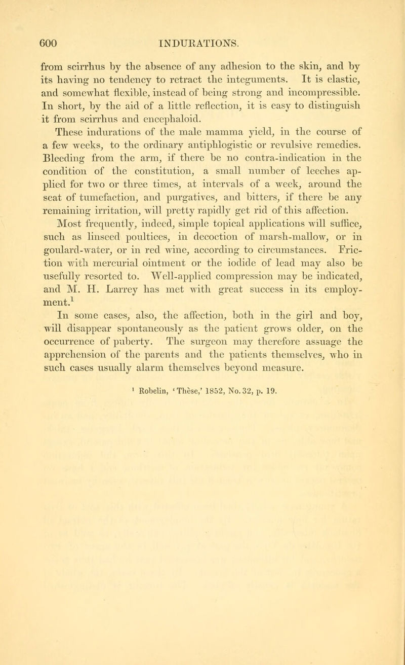 from scirrhus by the absence of any adhesion to the skin^ and by its ha^ang no tendency to retract the integuments. It is elastic, and somewhat flexible, instead of being strong and incompressible. In short, by the aid of a little reflection, it is easy to distinguish it from scirrhus and encephaloid. These indm'ations of the male mamma yield, in the course of a few weeks, to the ordinary antiphlogistic or revulsive remedies. Bleeding from the arm, if there be no contra-indication in the condition of the constitution, a small number of leeches ap- plied for two or three times, at intervals of a week, around the seat of tumefaction, and purgatives, and bitters, if there be any remaining irritation, will pretty rapidly get rid of this afiection. Most frequently, indeed, simple topical applications will suffice, such as linseed poultices, in decoction of marsh-mallow, or in goulard-water, or in red wine, according to circumstances. Fric- tion with mercurial ointment or the iodide of lead may also be usefully resorted to. Well-applied compression may be indicated, and M. H. Larrey has met with great success in its employ- ment.^ In some cases, also, the affection, both in the girl and boy, will disappear spontaneously as the patient grows older, on the occurrence of puberty. The surgeon may therefore assuage the apprehension of the parents and the patients themselveSj who in such cases usually alarm themselves beyond measure. ' Robelin, 'Thèse,' 1852, No.32, p. 19.