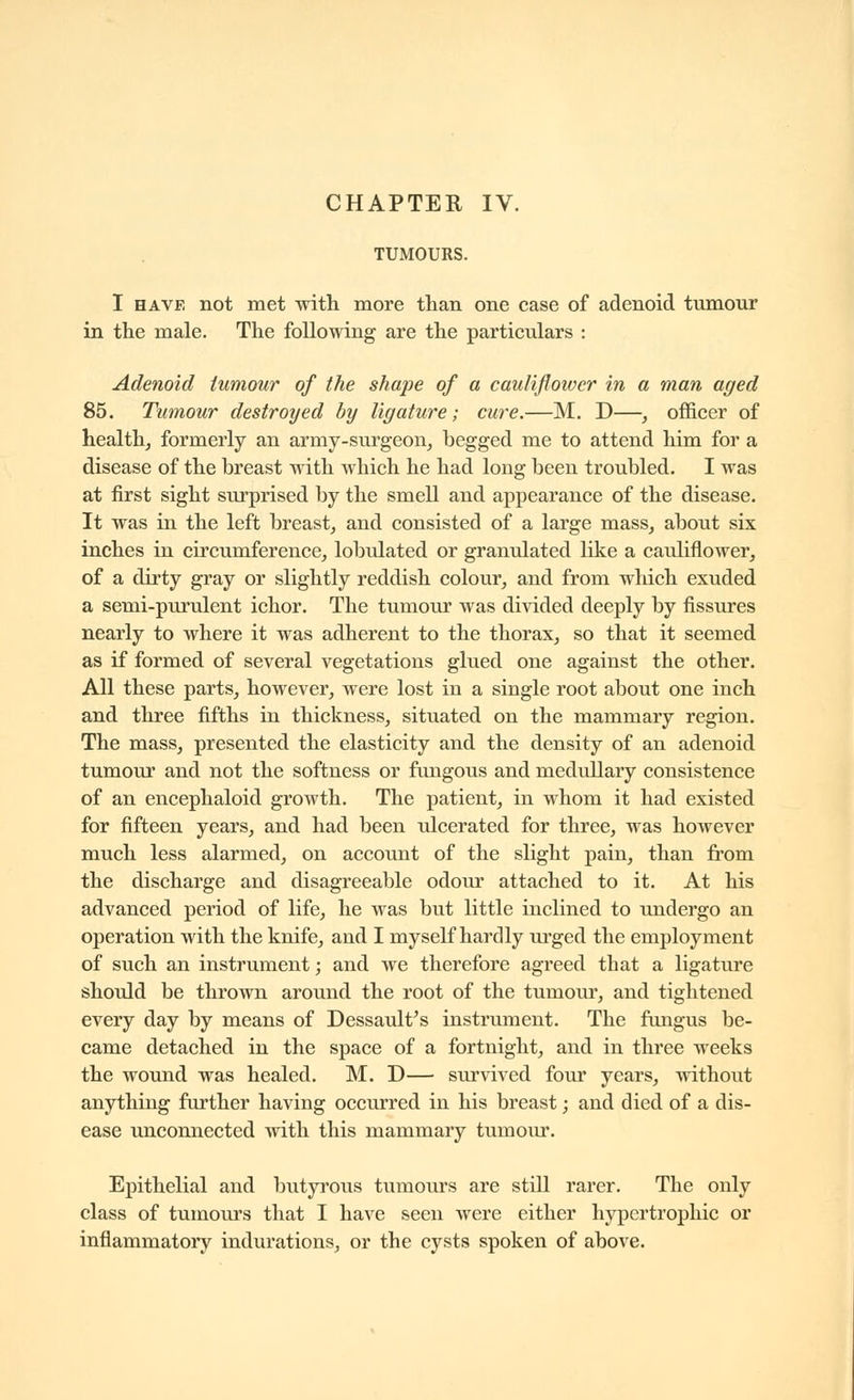 TUMOURS. I HAVE not met with more than one case of adenoid tumour in the male. The following are the particulars : Adenoid tumour of the shape of a cauliflower in a man aged 85. Tumour destroyed by ligature; cure.—M. D—, officer of health, formerly an army-surgeon, begged me to attend him for a disease of the breast with which he had long been troubled. I was at first sight surprised by the smell and appearance of the disease. It was in the left breast, and consisted of a large mass, about six inches in circumference, lobulated or granulated like a cauliflower, of a dirty gray or slightly reddish colour, and from which exuded a semi-purulent ichor. The tumour was divided deeply by fissures nearly to where it was adherent to the thorax, so that it seemed as if formed of several vegetations glued one against the other. All these parts, however, were lost in a single root about one inch and three fifths in thickness, situated on the mammary region. The mass, presented the elasticity and the density of an adenoid tumour and not the softness or fimgous and medullary consistence of an encephaloid growth. The patient, in whom it had existed for fifteen years, and had been ulcerated for three, was however much less alarmed, on account of the slight pain, than from the discharge and disagreeable odour attached to it. At his advanced period of life, he was but little inclined to undergo an operation with the knife, and I myself hardly urged the employment of such an instrument ; and we therefore agreed that a ligature should be thrown around the root of the tumoui', and tightened every day by means of Dessault^s instrument. The fungus be- came detached in the space of a fortnight, and in three weeks the wound was healed. M. D— survived four years, without anything further having occurred in his breast ; and died of a dis- ease unconnected with this mammary tumour. Epithelial and butyrous tumours are still rarer. The only class of tumours that I have seen were either hypertrophic or inflammatory indurations, or the cysts spoken of above.