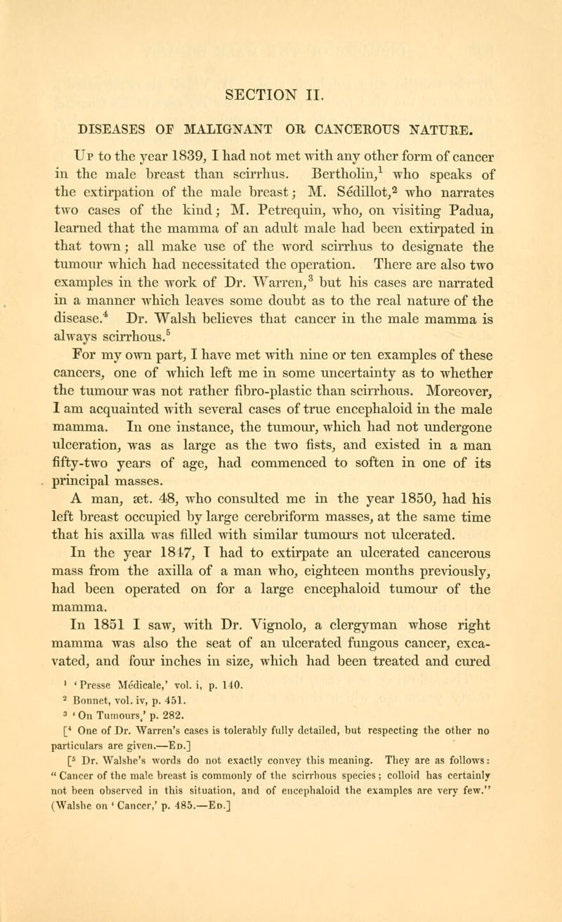 DISEASES OF MALIGNANT OR CANCEROUS NATURE. Up to the year 1839^ I had not met with any other form of cancer in the male breast than scirrhus. BerthoHn/ who speaks of the extirpation of the male breast ; M, Sedillot,'^ who narrates two cases of the kind; M. Petrequin, who, on visiting Padua, learned that the mamma of an adult male had been extirpated in that town ; all make use of the word scirrhus to designate the tumour which had necessitated the operation. There are also two examples in the work of Dr. Warren/ but his cases are narrated in a manner which leaves some doubt as to the real nature of the disease.^ Dr. Walsh believes that cancer in the male mamma is always scirrhous.^ For my own part, I have met with nine or ten examples of these cancers, one of which left me in some uncertainty as to whether the tumour was not rather fibro-plastic than scirrhous. Moreover, 1 am acquainted with several cases of true encephaloid in the male mamma. In one instance, the tumour, which had not undergone ulceration, was as large as the two fists, and existed in a man fifty-two years of age, had commenced to soften in one of its principal masses. A man, set. 48, who consulted me in the year 1850, had his left breast occupied by large cerebriform masses, at the same time that his axilla was filled with similar tumours not ulcerated. In the year 1847, T had to extirpate an ulcerated cancerous mass from the axilla of a man who, eighteen months previously, had been operated on for a large encephaloid tumour of the mamma. In 1851 I saw, with Dr. Vignolo, a clergyman whose right mamma was also the seat of an ulcerated fungous cancer, exca- vated, and four inches in size, which had been treated and cured ' 'Presse Médicale,' vol. i, p. 140. * Bonnet, vol. iv, p. 451. =» ' On Tumours.' p. 282. [* One of Dr. Warren's cases is tolerably fully detailed, but respecting the other no particulars are given.—Ed.] [5 Dr. Walshe's words do not exactly convey this meaning. They are as follows :  Cancer of the male breast is commonly of the scirrhous species ; colloid has certainly not been observed in this situation, and of encephaloid the examples are very few. (Walshe on ' Cancer,' p. 485.—Ed.]