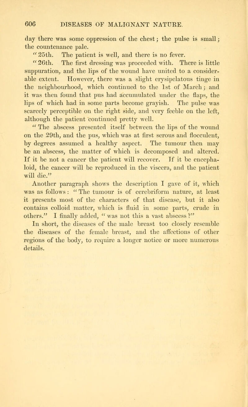 day there was some oppression of the chest ; the pulse is small ; the countenance pale. ''25th. The patient is well^ and there is no fever.  26th, The first dressing was proceeded with. There is little suppui'ation^ and the lips of the wound have united to a consider- able extent. However, there was a slight erysipelatous tinge in the neighbourhood, which continued to the 1st of March; and it was then found that pus had accumulated under the flaps, the lips of which had in some parts become grayish. The pulse was scarcely perceptible on the right side, and very feeble on the left, although the patient continued pretty well.  The abscess presented itself between the lips of the wound on the 29th, and the pus, which was at first serous and flocculent, by degrees assumed a healthy aspect. The tumoiu* then may be an abscess, the matter of which is decomposed and altered. If it be not a cancer the patient will recover. If it be encepha- loid, the cancer will be reproduced in the viscera, and the patient will die. Another paragraph shows the description I gave of it, which was as follows :  The tumour is of cerebriform nature, at least it presents most of the characters of that disease, but it also contains colloid matter, which is fluid in some parts, crude in others. I finally added,  was not this a vast abscess V In short, the diseases of the male breast too closely resemble the diseases of the female breast, and the afifections of other regions of the body, to require a longer notice or more numerous details.